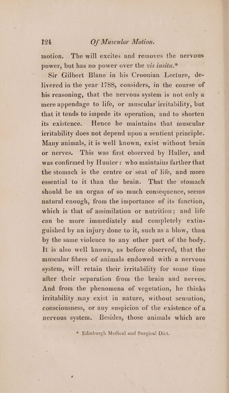 motion. The will excites and removes the nervous power, but has no power over the vis insita.* Sir Gilbert Blane in his Croonian Lecture, de- livered in the year 1788, considers, in the course of his reasoning, that the nervous system is not only a mere appendage to life, or muscular irritability, but that it tends to impede its operation, and to shorten its existence. Hence he maintains that muscular irritability does not depend upon a sentient principle. Many animals, it is well known, exist without brain or nerves. This was first observed by Haller, and was confirmed by Hunter: who maintains farther that the stomach is the centre or seat of life, and more essential to it than the brain. That the stomach should be an organ of so much consequence, seems natural enough, from the importance of its function, which is that of assimilation or nutrition; and life can be more immediately and completely extin- guished by an injury done to it, such as a blow, than by the same violence to any other part of the body. It is also well known, as before observed, that the muscular fibres of animals endowed with a nervous system, will retain their irritability for some time after their separation from the brain and nerves. And from the phenomena of vegetation, he thinks irritability may exist in nature, without sensation, consciousness, or any suspicion of the existence ofa nervous system. Lesides, those animals which are * Edinburgh Medical and Surgical Dict.