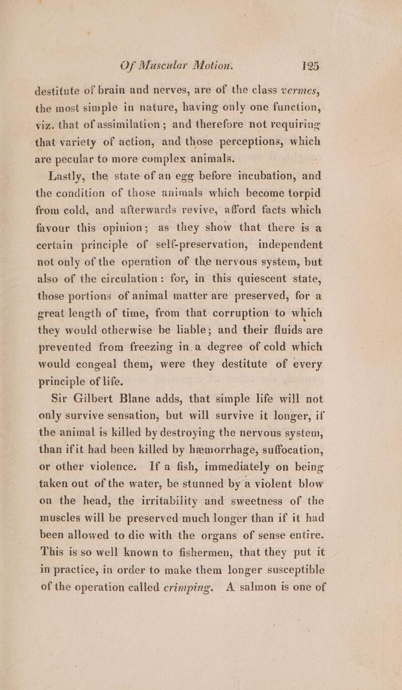 destitute of brain and nerves, are of the class vermes, the most simple in nature, having only one function, viz. that of assimilation; and therefore not requiring that variety of action, and those perceptions, which are pecular to more complex animals. | Lastly, the state of an egg before incubation, and the condition of those animals which become torpid from cold, and afterwards revive, afford facts which favour this opinion; as they show that there is a certain principle of self-preservation, independent not only of the operation of the nervous system, but also of the circulation: for, in this quiescent state, those portions of animal matter are preserved, for a great length of time, from that corruption to which they would otherwise be liable; and their fluids are prevented from freezing ina degree of cold which would congeal them, were they destitute of every principle of life. Sir Gilbert Blane adds, that simple life will not only survive sensation, but will survive it longer, if the animal is killed by destroying the nervous system, than ifit had been killed by hemorrhage, suffocation, or other violence. If a fish, immediately on being taken out of the water, be stunned by a violent blow on the head, the irritability and sweetness of the muscles will be preserved much longer than if it had been allowed to die with the organs of sense entire. This is so well known to fishermen, that they put it in practice, in order to make them longer susceptible of the operation called crimping. A salmon is one of