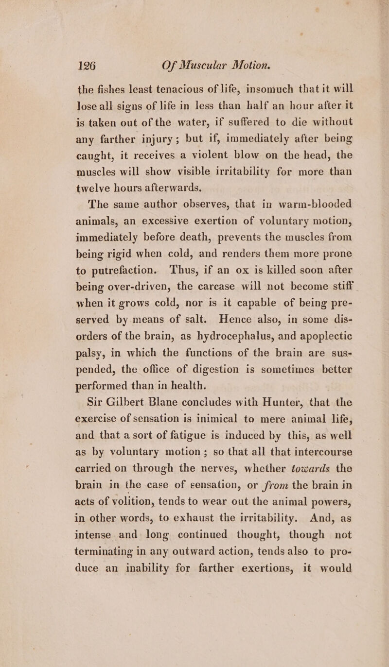 the fishes least tenacious of life, insomuch that it will lose all signs of life in less than half an hour after it is taken out of the water, if suffered to die without any farther injury; but if, immediately after being caught, it receives a violent blow on the head, the muscles will show visible irritability for more than twelve hours afterwards. The same author observes, that in warm-blooded animals, an excessive exertion of voluntary motion, immediately before death, prevents the muscles from being rigid when cold, and renders them more prone to putrefaction. Thus, if an ox is killed soon after _ being over-driven, the carcase will not become stiff when it grows cold, nor is it capable of being pre- served by means of salt. Hence also, in some dis- orders of the brain, as hydrocephalus, and apoplectic palsy, in which the functions of the brain are sus- pended, the office of digestion is sometimes better performed than in health. Sir Gilbert Blane concludes with Hunter, that the exercise of sensation is inimical to mere animal life, and that a sort of fatigue is induced by this, as well as by voluntary motion; so that all that intercourse carried on through the nerves, whether towards the brain in the case of sensation, or from the brain in acts of volition, tends to wear out the animal powers, in other words, to exhaust the irritability. And, as intense and long continued thought, though not terminating in any outward action, tends also to pro- duce an inability for farther exertions, it would