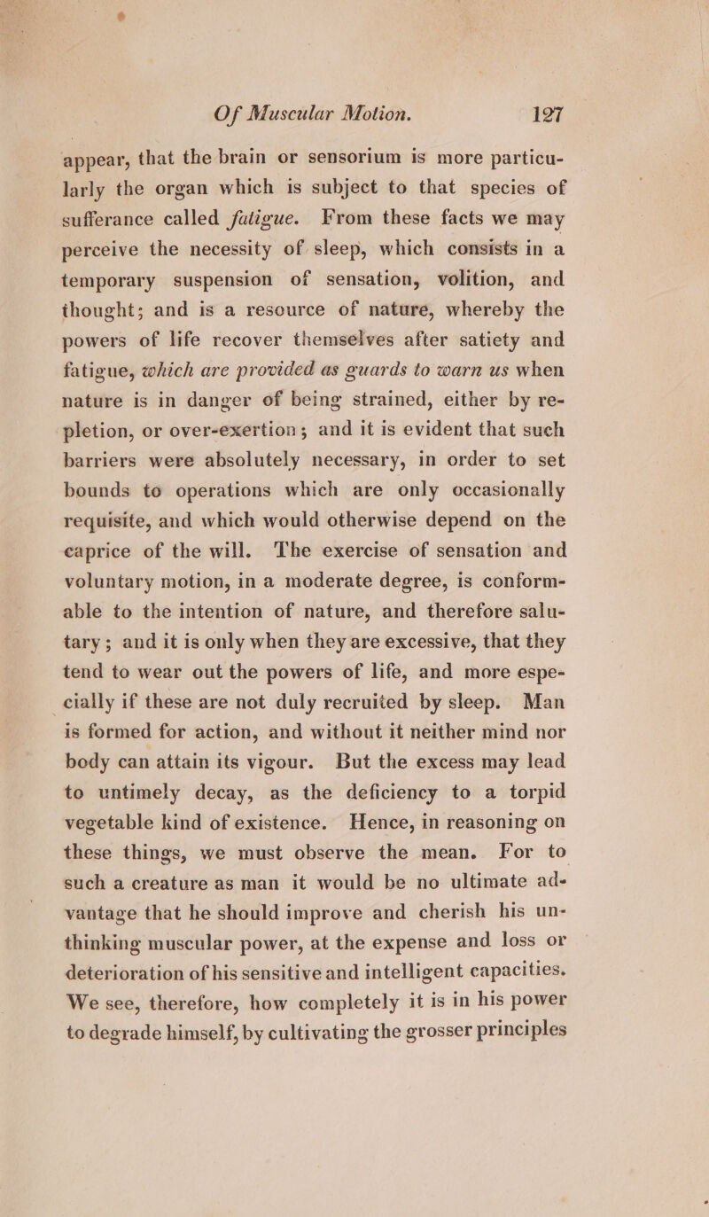 appear, that the brain or sensorium is more particu- larly the organ which is subject to that species of sufferance called faiigue. From these facts we may perceive the necessity of sleep, which consists in a temporary suspension of sensation, volition, and thought; and is a resource of nature, whereby the powers of life recover themselves after satiety and fatigue, which are provided as guards to warn us when nature is in danger of being strained, either by re- pletion, or over-exertion; and it is evident that such barriers were absolutely necessary, in order to set bounds to operations which are only occasionally requisite, and which would otherwise depend on the eaprice of the will. The exercise of sensation and voluntary motion, in a moderate degree, is conform- able to the intention of nature, and therefore salu- tary; and it is only when they are excessive, that they tend to wear out the powers of life, and more espe- cially if these are not duly recruited by sleep. Man is formed for action, and without it neither mind nor body can attain its vigour. But the excess may lead to untimely decay, as the deficiency to a torpid vegetable kind of existence. Hence, in reasoning on these things, we must observe the mean. For to such a creature as man it would be no ultimate ad- vantage that he should improve and cherish his un- thinking muscular power, at the expense and loss or deterioration of his sensitive and intelligent capacities. We see, therefore, how completely it is in his power to degrade himself, by cultivating the grosser principles