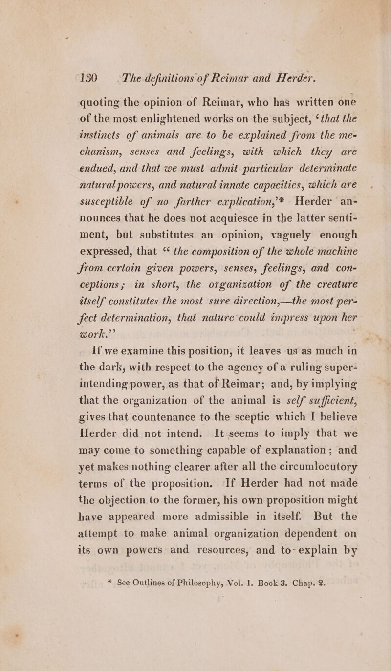 quoting the opinion of Reimar, who has written one of the most enlightened works on the subject, ‘that the instincts of animals are to be explained from the me- chanism, senses and feelings, with which they are endued, and that we must admit particular determinate natural powers, and natural innate capacities, which are susceptible of no farther explication, * Herder an- nounces that he does not acquiesce in the latter senti- ment, but substitutes an opinion, vaguely enough expressed, that ‘* the composition of the whole machine Jrom certain given powers, senses, feelings, and con-— ceptions; in short, the organization of the creature itself constitutes the most sure direction,—the most per- fect determination, that nature could impress upon her work.”’ . If we examine this position, it leaves us as much in the dark, with respect to the agency of a ruling super- intending power, as that of Reimar; and, by implying that the organization of the animal is self sufficient, gives that countenance to the sceptic which I believe Herder did not intend. It seems to imply that we may come to something capable of explanation; and yet makes nothing clearer after all the circumlocutory terms of the proposition. If Herder had not made the objection to the former, his own proposition might have appeared more admissible in itself. But the attempt to make animal organization dependent on its own powers and resources, and to-explain by * See Outlines of Philosophy, Vol. 1. Book 3, Chap. 2.