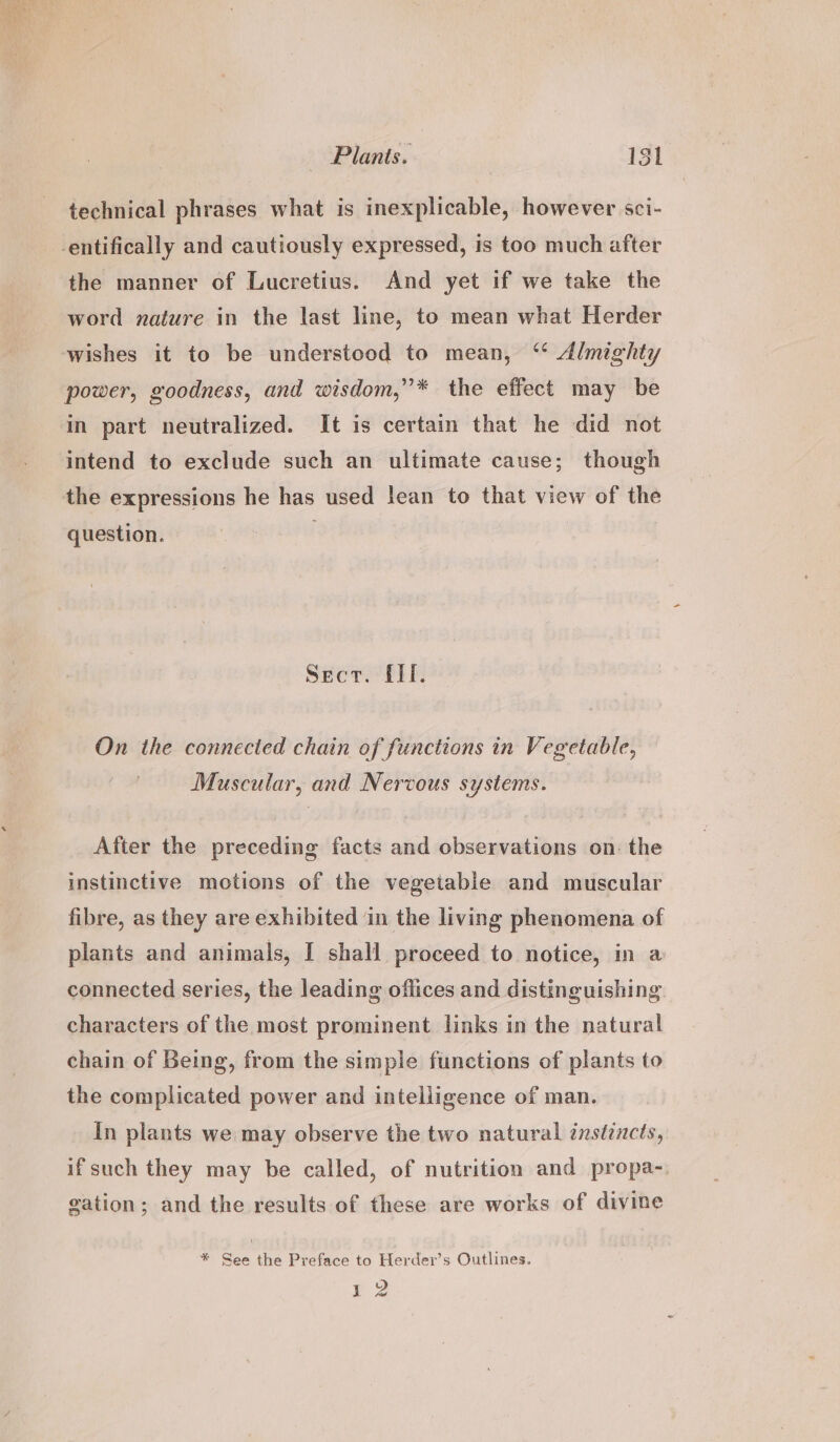 technical phrases what is inexplicable, however sci- -entifically and cautiously expressed, is too much after the manner of Lucretius. And yet if we take the word nature in the last line, to mean what Herder wishes it to be understood to mean, “ Almighty power, goodness, and wisdom,”* the effect may be in part neutralized. It is certain that he did not intend to exclude such an ultimate cause; though the expressions he has used lean to that view of the question. Sect. EI. On the connected chain of functions in Vegetable, Muscular, and Nervous systems. After the preceding facts and observations on: the instinctive motions of the vegetable and muscular fibre, as they are exhibited in the living phenomena of plants and animals, I shall proceed to notice, in a connected series, the leading offices and distinguishing characters of the most prominent links in the natural chain of Being, from the simple functions of plants to the complicated power and intelligence of man. In plants we may observe the two natural instincts, if such they may be called, of nutrition and propa-, gation; and the results of these are works of divine * See the Preface to Herder’s Outlines. 2