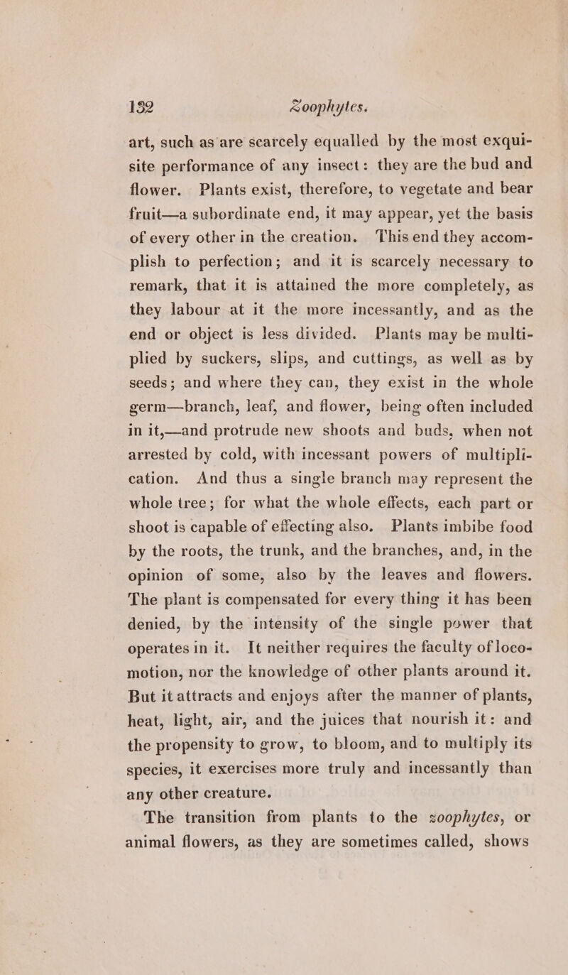 art, such as are scarcely equalled by the most exqui- site performance of any insect: they are the bud and flower. Plants exist, therefore, to vegetate and bear fruit—a subordinate end, it may appear, yet the basis of every other in the creation. This end they accom- plish to perfection; and it is scarcely necessary to remark, that it is attained the more completely, as they labour at it the more incessantly, and as the end or object is less divided. Plants may be multi- plied by suckers, slips, and cuttings, as well as by seeds; and where they can, they exist in the whole germ—branch, leaf, and flower, being often included in it,—and protrude new shoots and buds, when not arrested by cold, with incessant powers of multipli- cation. And thus a single branch may represent the whole tree; for what the whole effects, each part or shoot is capable of effecting also. Plants imbibe food by the roots, the trunk, and the branches, and, in the opinion of some, also by the leaves and flowers. The plant is compensated for every thing it has been denied, by the intensity of the single power that operatesin it. It neither requires the faculty of loco- motion, nor the knowledge of other plants around it. But it attracts and enjoys after the manner of plants, heat, light, air, and the juices that nourish it: and the propensity to grow, to bloom, and to multiply its species, it exercises more truly and incessantly than any other creature. The transition from plants to the zoophytes, or animal flowers, as they are sometimes called, shows