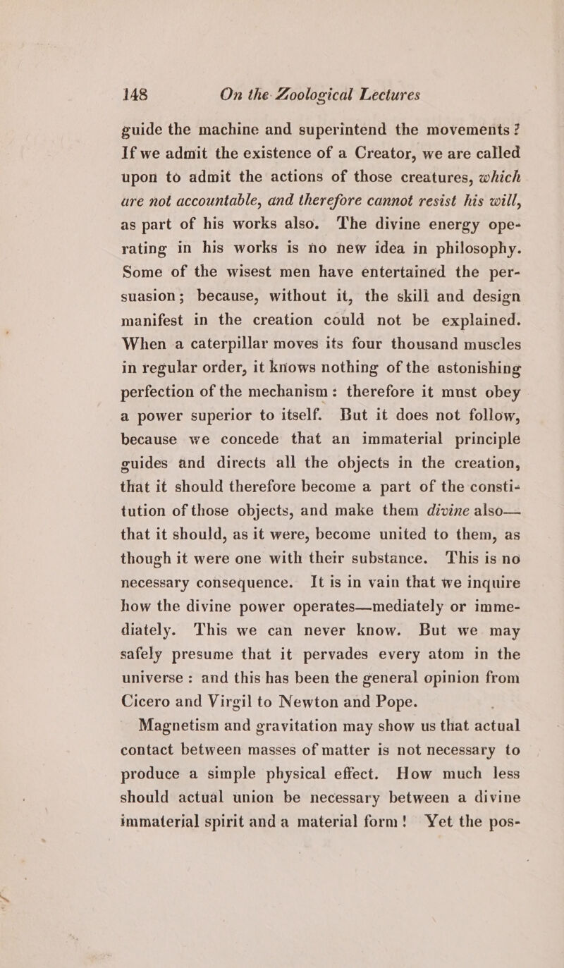 guide the machine and superintend the movements ? If we admit the existence of a Creator, we are called upon to admit the actions of those creatures, which are not accountable, and therefore cannot resist his will, as part of his works also. The divine energy ope- rating in his works is ho new idea in philosophy. Some of the wisest men have entertained the per- suasion; because, without it, the skill and design manifest in the creation could not be explained. When a caterpillar moves its four thousand muscles in regular order, it knows nothing of the astonishing perfection of the mechanism: therefore it mnst obey a power superior to itself. But it does not follow, because we concede that an immaterial principle guides and directs all the objects in the creation, that it should therefore become a part of the consti- tution of those objects, and make them divine also— that it should, as it were, become united to them, as though it were one with their substance. This is no necessary consequence. It is in vain that we inquire how the divine power operates—mediately or imme- diately. This we can never know. But we may safely presume that it pervades every atom in the universe : and this has been the general opinion from Cicero and Virgil to Newton and Pope. : Magnetism and gravitation may show us that actual contact between masses of matter is not necessary to produce a simple physical effect. How much less should actual union be necessary between a divine immaterial spirit anda material form! Yet the pos-