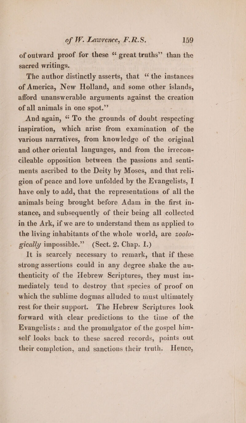 of outward proof for these “ great truths’ than the sacred writings. __ The author distinctly asserts, that ‘ the instances of America, New Holland, and some other islands, afford unanswerable arguments against the creation of all animals in one spot.” And again, “ To the grounds of doubt respecting inspiration, which arise from examination of the various narratives, from knowledge of the original and other oriental languages, and from the irrecon- cileable opposition between the passions and senti- ments ascribed to the Deity by Moses, and that reli- gion of peace and love unfolded by the Evangelists, I have only to add, that the representations of all the animals being brought before Adam in the first in- stance, and subsequently of their being all collected in the Ark, if we are to understand them as applied to the living inhabitants of the whole world, are zoolo- gically impossible.”’ (Sect. 2. Chap. 1.) It is scarcely necessary to remark, that if these strong assertions could in any degree shake the au- thenticity of the Hebrew Scriptures, they must im- mediately tend to destroy that species of proof on which the sublime dogmas alluded to must ultimately rest for their support. The Hebrew Scriptures look forward with clear predictions to the time of the Evangelists: and the promulgator of the gospel him- self looks back to these sacred records, points out their completion, and sanctions their truth. Hence,