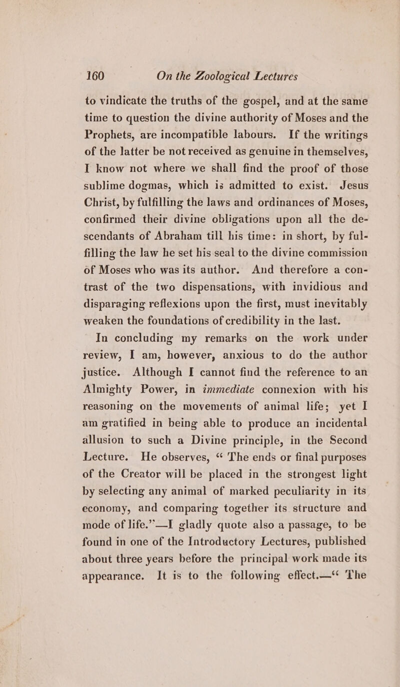 to vindicate the truths of the gospel, and at the same time to question the divine authority of Moses and the Prophets, are incompatible labours. If the writings of the latter be not received as genuine in themselves, I know not where we shall find the proof of those sublime dogmas, which is admitted to exist. Jesus Christ, by fulfilling the laws and ordinances of Moses, confirmed their divine obligations upon all the de- scendants of Abraham till his time: in short, by ful- filling the law he set his seal to the divine commission of Moses who was its author. And therefore a con- trast of the two dispensations, with invidious and disparaging reflexions upon the first, must inevitably weaken the foundations of credibility in the last. In concluding my remarks on the work under review, I am, however, anxious to do the author justice. Although I cannot find the reference to an Almighty Power, in immediate connexion with his reasoning on the movements of animal life; yet I am gratified in being able to produce an incidental allusion to such a Divine principle, in the Second Lecture. He observes, ‘“ The ends or final purposes of the Creator will be placed in the strongest light by selecting any animal of marked peculiarity in its economy, and comparing together its structure and mode of life.”’—I gladly quote also a passage, to be found in one of the Introductory Lectures, published about three years before the principal work made its appearance. It is to the following effect.—‘“ ‘The