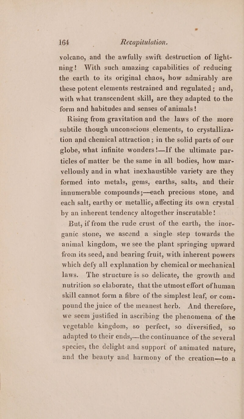 volcano, and the awfully swift destruction of light- ning! With such amazing capabilities of reducing the earth to its original chaos, how admirably are these potent elements restrained and regulated; and, with what transcendent skill, are they adapted to the form and habitudes and senses of animals! Rising from gravitation and the laws of the more subtile though unconscious elements, to crystalliza- tion and chemical attraction ; in the solid parts of our globe, what infinite wonders!—If the ultimate par- ticles of matter be the same in all bodies, how mar- vellously and in what inexhaustible variety are they formed into metals, gems, earths, salts, and their innumerable compounds;—each precious stone, and each salt, earthy or metallic, affecting its own crystal by an inherent tendency altogether inscrutable! But, if from the rude crust of the earth, the inor- ganic stone, we ascend a single step towards the animal kingdom, we see the plant springing upward from its seed, and bearing fruit, with inherent powers which defy all explanation by chemical or mechanical laws. The structure is so delicate, the growth and nutrition so elaborate, that the utmost effort of human skill cannot form a fibre of the simplest leaf, or com- pound the juice of the meanest herb. And therefore, we seem justified in ascribing the phenomena of the vegetable kingdom, so perfect, so diversified, so adapted to their ends,—the continuance of the several species, the delight and support of animated nature, and the beauty and harmony of the creation—to a