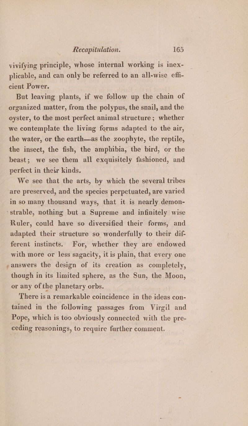 vivifying principle, whose internal working is inex- plicable, and can only be referred to an all-wise efii- cient Power. But leaving plants, if we follow up the chain of organized matter, from the polypus, the snail, and the oyster, to the most perfect animal structure; whether we contemplate the living ferms adapted to the air, the water, or the earth—as the zoophyte, the reptile, the insect, the fish, the amphibia, the bird, or the beast; we see them all exquisitely fashioned, and perfect in their kinds. We see that the arts, by which the several tribes are preserved, and the species perpetuated, are varied in so many thousand ways, that it is nearly demon- ‘strable, nothing but a Supreme and infinitely wise Ruler, could have so diversified their forms, and adapted their structure so wonderfully to their dif- ferent instincts. For, whether they are endowed with more or less sagacity, itis plain, that every one , answers the design of its creation as completely, though in its limited sphere, as the Sun, the Moon, or any of ihe planetary orbs. There is a remarkable coincidence in the ideas con- tained in the following passages from Virgil and Pope, which is too obviously connected with the pre- ceding reasonings, to require further comment.