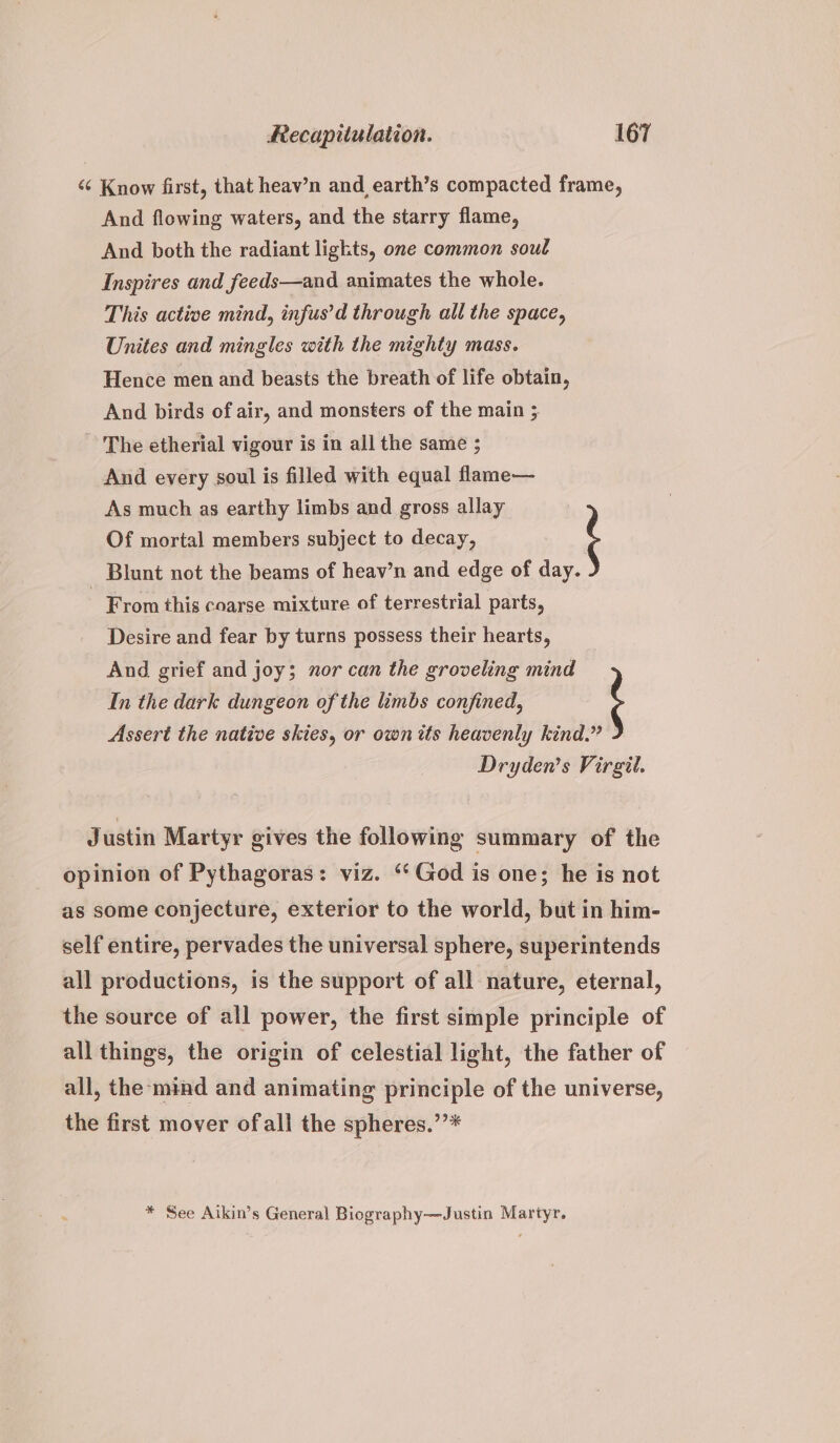 “¢ Know first, that heav’n and earth’s compacted frame, And flowing waters, and the starry flame, And both the radiant ligkts, one common soul Inspires and feeds—and animates the whole. This active mind, infus’d through all the space, Unites and mingles with the mighty mass. Hence men and beasts the breath of life obtain, And birds of air, and monsters of the main ; ~ The etherial vigour is in all the same ; And every soul is filled with equal flame— As much as earthy limbs and gross allay | Of mortal members subject to decay, _ Blunt not the beams of heav’n and edge of day. From this coarse mixture of terrestrial parts, Desire and fear by turns possess their hearts, In the dark dungeon of the limbs confined, And grief and joy; nor can the groveling mind Assert the native skies, or own its heavenly kind.” Dryden’s Virgil. Justin Martyr gives the following summary of the opinion of Pythagoras: viz. ‘God is one; he is not as some conjecture, exterior to the world, but in him- self entire, pervades the universal sphere, superintends all productions, is the support of all nature, eternal, the source of all power, the first simple principle of all things, the origin of celestial light, the father of all, the mind and animating principle of the universe, the first mover ofall the spheres.’’* * See Aikin’s General Biography—Justin Martyr.