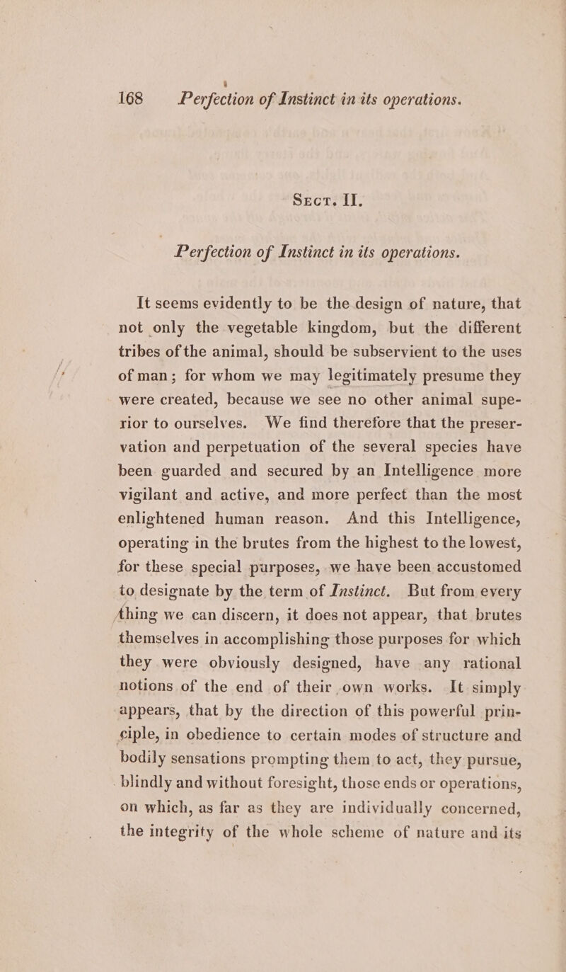 3 168 Perfection of Instinct in its operations. Sect. II. Perfection of Instinct in its operations. It seems evidently to be the design of nature, that not only the vegetable kingdom, but the different tribes of the animal, should be subservient to the uses of man; for whom we may legitimately presume they were created, because we see no other animal supe- | rior to ourselves. We find therefore that the preser- vation and perpetuation of the several species have been guarded and secured by an Intelligence more vigilant and active, and more perfect than the most enlightened human reason. And this Intelligence, operating in the brutes from the highest to the lowest, for these special purposes, we have been accustomed to designate by the term of Instinct. But from every Ahing we can discern, it does not appear, that brutes themselves in accomplishing those purposes for which they were obviously designed, have any rational notions of the end of their own works. It simply appears, that by the direction of this powerful prin- ¢iple, in obedience to certain modes of structure and bodily sensations prompting them to act, they pursue, blindly and without foresight, those ends or operations, on which, as far as they are individually concerned, the integrity of the whole scheme of nature and its