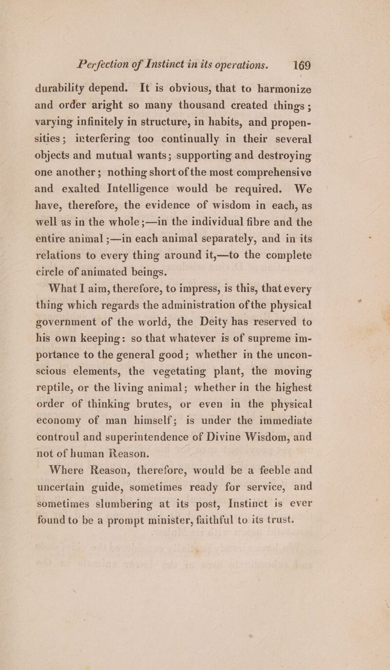 durability depend. It is obvious, that to harmonize and order aright so many thousand created things ; varying infinitely in structure, in habits, and propen- sities; interfering too continually in their several objects and mutual wants; supporting and destroying one another; nothing short of the most comprehensive and exalted Intelligence would be required. We have, therefore, the evidence of wisdom in each, as well as in the whole;—in the individual fibre and the entire animal ;—in each animal separately, and in its relations to every thing around it,—to the complete circle of animated beings. What I aim, therefore, to impress, is this, that every thing which regards the administration ofthe physical government of the world, the Deity has reserved to his own keeping: so that whatever is of supreme im- portance to the general good; whether in the uncon- scious elements, the vegetating plant, the moving reptile, or the living animal; whether in the highest order of thinking brutes, or even in the physical economy of man himself; is under the immediate controul and superintendence of Divine Wisdom, and not of human Reason. Where Reason, therefore, would be a feeble and uncertain guide, sometimes ready for service, and sometimes slumbering at its post, Instinct is ever found to be a prompt minister, faithful to its trust.