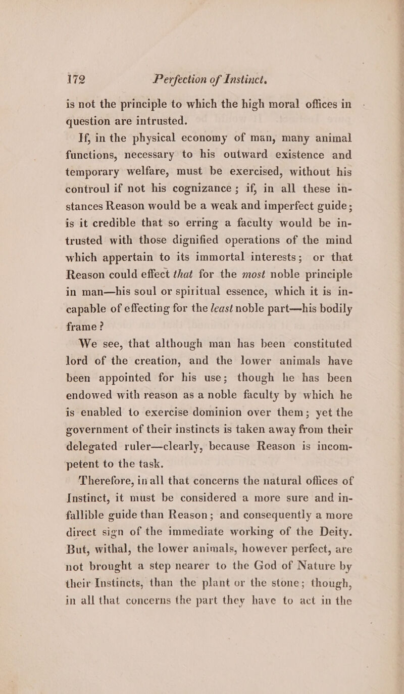 is not the principle to which the high moral! offices in question are intrusted. If, in the physical economy of man, many animal functions, necessary to his outward existence and temporary welfare, must be exercised, without his controul if not his cognizance; if, in all these in- stances Reason would be a weak and imperfect guide; is it credible that so erring a faculty would be in- trusted with those dignified operations of the mind which appertain to its immortal interests; or that Reason could effect that for the most noble principle in man—his soul or spiritual essence, which it is in- capable of effecting for the /east noble part—his bodily frame ? We see, that although man has been constituted lord of the creation, and the lower animals have been appointed for his use; though he has been endowed with reason as a noble faculty by which he is enabled to exercise dominion over them; yet the government of their instincts is taken away from their delegated ruler—clearly, because Reason is incom- petent to the task. Therefore, in all that concerns the natural offices of Instinct, it must be considered a more sure and in- fallible guide than Reason; and consequently a more direct sign of the immediate working of the Deity. But, withal, the lower animals, however perfect, are not brought a step nearer to the God of Nature by their Instincts, than the plant or the stone; though, in all that concerns the part they have to act in the