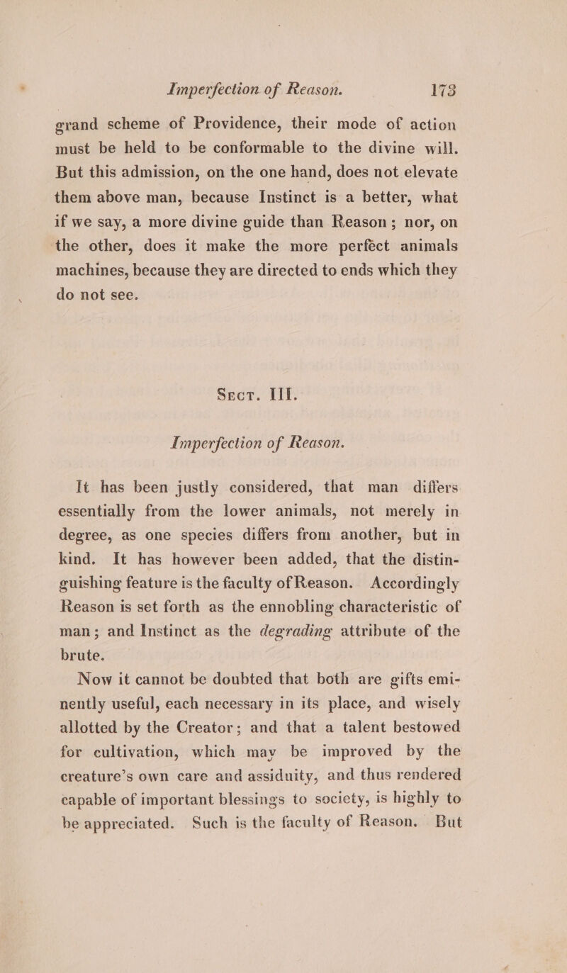 grand scheme of Providence, their mode of action must be held to be conformable to the divine will. But this admission, on the one hand, does not elevate them above man, because Instinct is a better, what if we say, a more divine guide than Reason; nor, on the other, does it make the more perfect animals machines, because they are directed to ends which they do not see. Sect. IIE. Imperfection of Reason. It has been justly considered, that man differs essentially from the lower animals, not merely in degree, as one species differs from another, but in kind. It has however been added, that the distin- guishing feature is the faculty ofReason. Accordingly Reason is set forth as the ennobling characteristic of man; and Instinct as the degrading attribute of the brute. Now it cannot be doubted that both are gifts emi- nently useful, each necessary in its place, and wisely allotted by the Creator; and that a talent bestowed for cultivation, which may be improved by the creature’s own care and assiduity, and thus rendered capable of important blessings to society, is highly to be appreciated. Such is the faculty of Reason. But