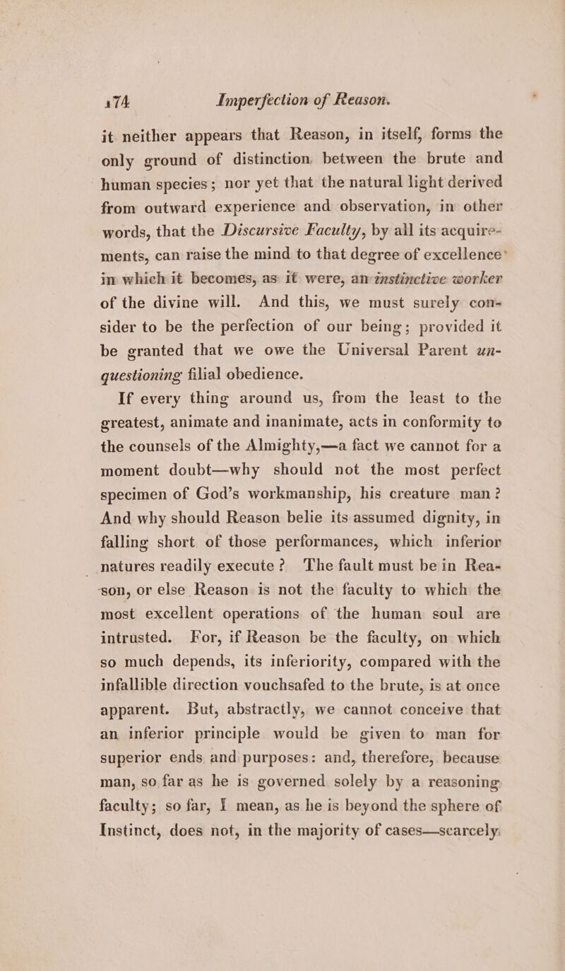 it neither appears that Reason, in itself, forms the only ground of distinction between the brute and human species; nor yet that the natural light derived from outward experience and observation, in other words, that the Discursive Faculty, by all its acquire- ments, can raise the mind to that degree of excellence’ in which it becomes, as: it were, an instinctive worker of the divine will. And this, we must surely con- sider to be the perfection of our being; provided it be granted that we owe the Universal Parent un- questioning filial obedience. If every thing around us, from the least to the greatest, animate and inanimate, acts in conformity to the counsels of the Almighty,—a fact we cannot for a moment doubt—why should not the most perfect specimen of God’s workmanship, his creature man? And why should Reason belie its assumed dignity, in falling short of those performances, which inferior _ natures readily execute? ‘The fault must be in Rea- ‘son, or else Reason is not the faculty to which the most excellent operations of the human soul are intrusted. For, if Reason be the faculty, on which so much depends, its inferiority, compared with the infallible direction vouchsafed to the brute, is at once apparent. But, abstractly, we cannot conceive that an inferior principle would be given to man for superior ends. and purposes: and, therefore, because man, so. far as he is governed solely by a reasoning faculty; so far, 1 mean, as he is beyond the sphere of Instinct, does not, in the majority of cases—scarcely,