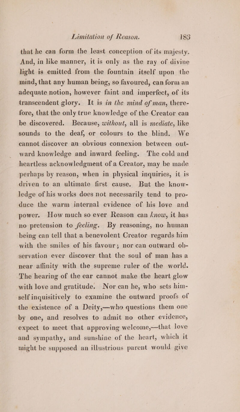 that he can form the least conception of its majesty. And, in like manner, it is only as the ray of divine light is emitted from the fountain itself upon the mind, that any human being, so favoured, can form an adequate notion, however faint and imperfect, of its transcendent glory. It is in the mind of man, there- fore, that the only true knowledge of the Creator can be discovered. Because, without, all is mediate, like sounds to the deaf, or colours to the blind. We cannot discover an obvious connexion between out- ward knowledge and inward feeling. ‘The cold and heartless acknowledgment of a Creator, may be made perhaps by reason, when in physical inquiries, it is driven to an ultimate first cause. But the know- ledge of his works does not necessarily tend to pro- duce the warm internal evidence of his love and power. How much so ever Reason can know, it has no pretension to feeling. By reasoning, no human being can tell that a benevolent Creator regards him with the smiles of his favour; nor can outward ob- servation ever discover that the soul of man has a near affinity with the supreme ruler of the world. The hearing of the ear cannot make the heart glow with love and gratitude. Nor can he, who sets him- self inquisitively to examine the outward proofs of the existence of a Deity,—who questions them one by one, and resolves to admit no other evidence, expect to meet that approving welcome,—that love and sympathy, and sunshine of the heart, which it might be supposed an illustrious parent would give