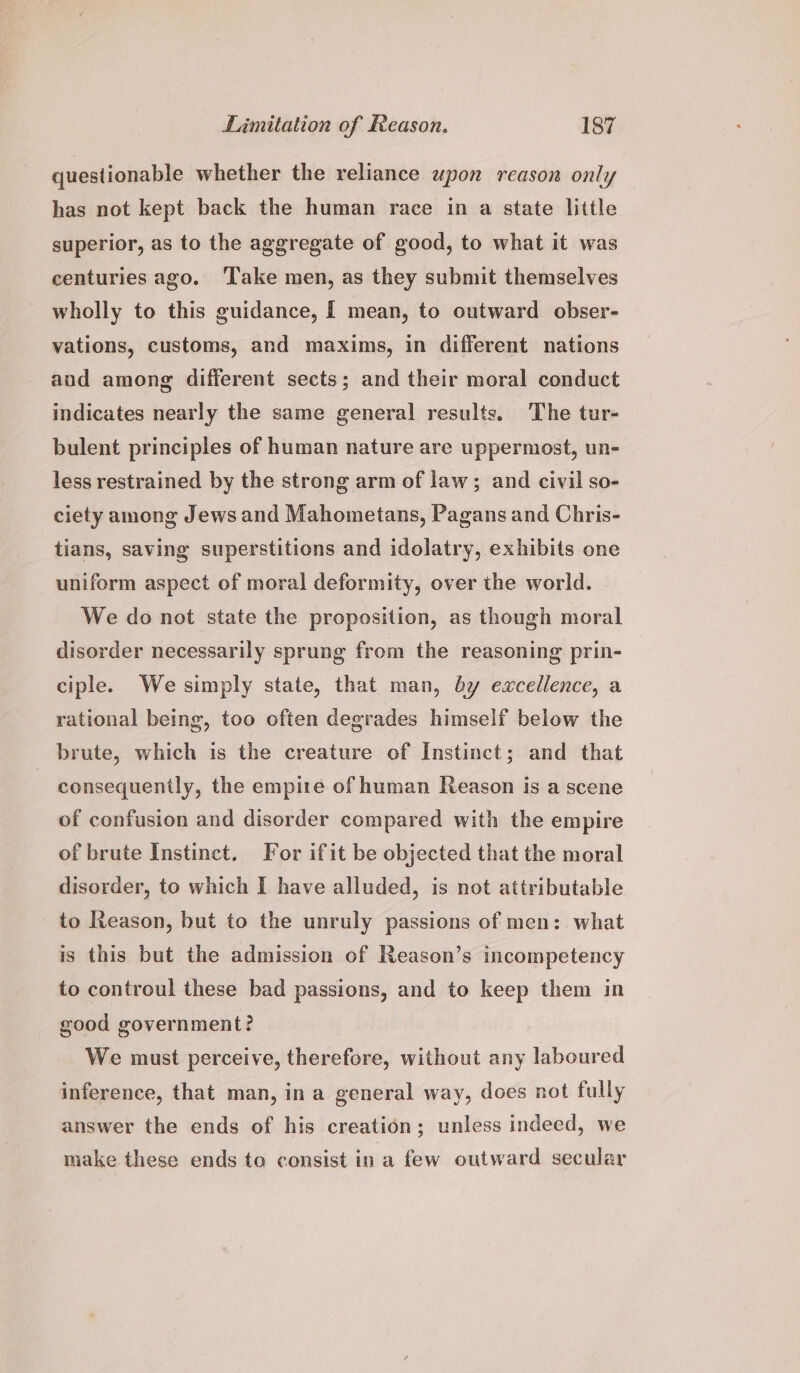 questionable whether the reliance upon reason only has not kept back the human race in a state little superior, as to the aggregate of good, to what it was centuries ago. Take men, as they submit themselves wholly to this guidance, [ mean, to outward obser- vations, customs, and maxims, in different nations and among different sects; and their moral conduct indicates nearly the same general results. The tur- bulent principles of human nature are uppermost, un- less restrained by the strong arm of law; and civil so- ciety among Jews and Mahometans, Pagans and Chris- tians, saving superstitions and idolatry, exhibits one uniform aspect of moral deformity, over the world. We do not state the proposition, as though moral disorder necessarily sprung from the reasoning prin- ciple. We simply state, that man, dy excellence, a rational being, too often degrades himself below the brute, which is the creature of Instinct; and that | consequently, the empire of human Reason is a scene of confusion and disorder compared with the empire of brute Instinct. For ifit be objected that the moral disorder, to which I have alluded, is not attributable to Reason, but to the unruly passions of men: what is this but the admission of Reason’s incompetency to controul these bad passions, and to keep them in good government? We must perceive, therefore, without any laboured inference, that man, ina general way, does not fully answer the ends of his creation; unless indeed, we make these ends te consist ina few outward secular