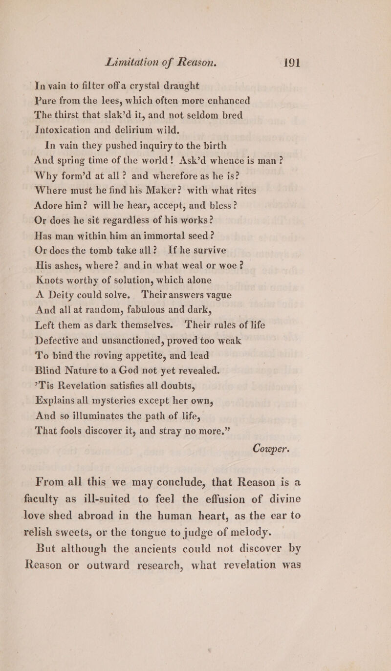 In vain to filter offa crystal draught Pure from the lees, which often more enhanced The thirst that slak’d it, and not seldom bred Intoxication and delirium wild. In vain they pushed inquiry to the birth And spring time of the world! Ask’d whence is man ? Why form’d at all? and wherefore as he is? Where must he find his Maker? with what rites Adore him? will he hear, accept, and bless? Or does he sit regardless of his works? Has man within him an immortal seed ? Or does the tomb take all? If he survive His ashes, where? and in what weal or woe ¢ Knots worthy of solution, which alone A Deity could solve. Their answers vague And all at random, fabulous and dark, Left them as dark themselves. ‘Their rules of life Defective and unsanctioned, proved too weak To bind the roving appetite, and lead Blind Nature to a God not yet revealed. °Tis Revelation satisfies all doubts, Explains all mysteries except her own, And so illuminates the path of life, That fools discover it, and stray no more.” Cowper. From all this we may conclude, that Reason is a faculty as ill-suited to fee] the effusion of divine love shed abroad in the human heart, as the ear to relish sweets, or the tongue to judge of melody. But although the ancients could not discover by Reason or outward research, what revelation was