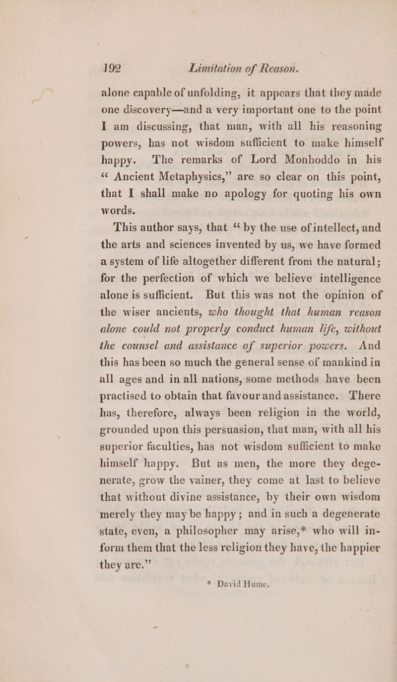alone capable of unfolding, it appears that they made one discovery—and a very important one to the point I am discussing, that man, with all his reasoning powers, kas not wisdom sufficient to make himself happy. ‘The remarks of Lord Monboddo in his &gt; are so clear on this point, ‘¢ Ancient Metaphysics,’ that I shall make no apology for quoting his own words. This author says, that “ by the use of intellect, and the arts and sciences invented by us, we have formed a system of life altogether different from the natural; for the perfection of which we believe intelligence alone is sufficient. But this was not the opinion of the wiser ancients, who thought that human reason alone could not properly conduct human life, without the counsel and assistance of superior powers. And this has been so much the general sense of mankind in all ages and in all nations, some methods have been practised to obtain that favour and assistance. There has, therefore, always been religion in the world, grounded upon this persuasion, that man, with all his superior faculties, has not wisdom sufficient to make himself happy. But as men, the more they dege- nerate, grow the vainer, they come at last to believe that without divine assistance, by their own wisdom merely they may be happy; and in such a degenerate state, even, a philosopher may arise,* who will in- form them that the less religion they have, the happier they are.” *- David Hume.