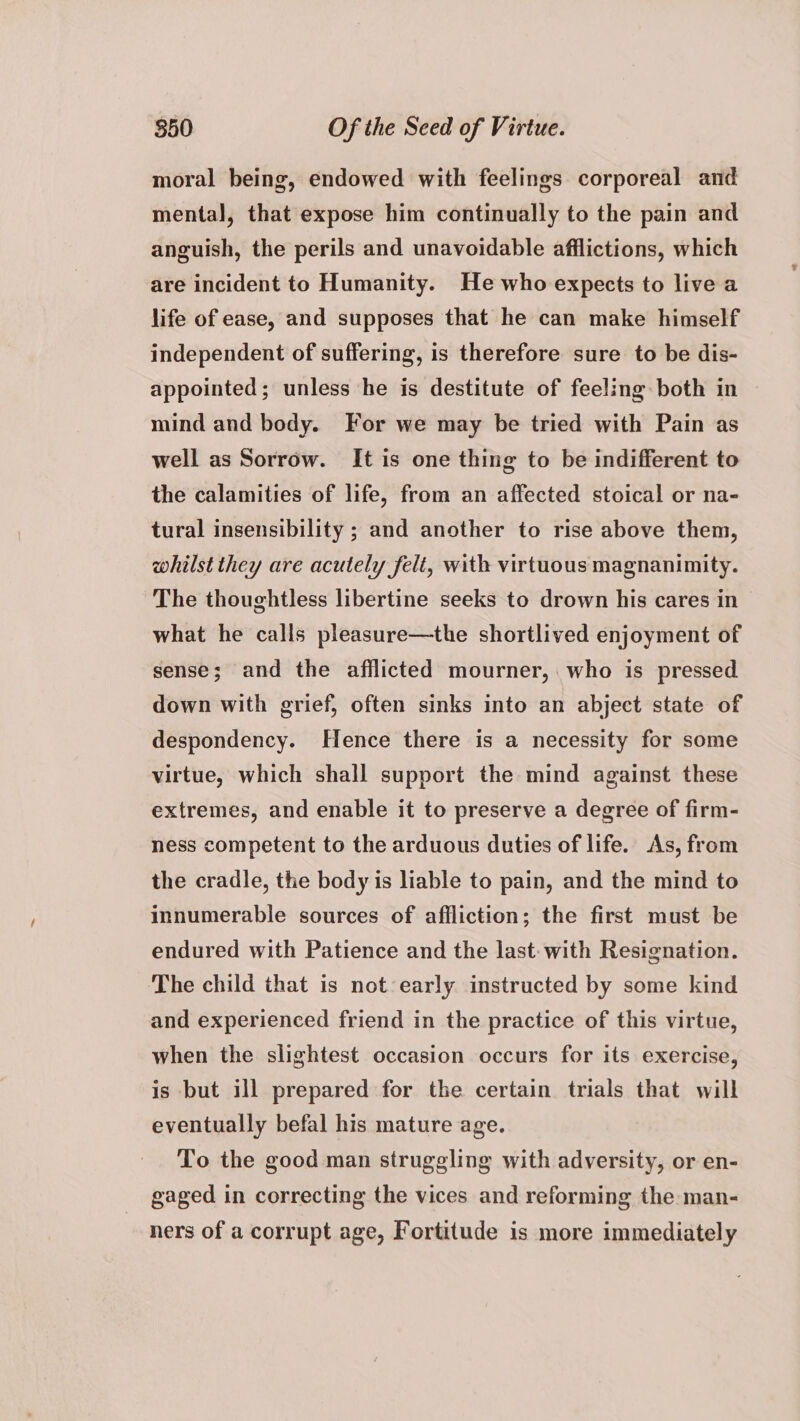 moral being, endowed with feelings corporeal and mental, that expose him continually to the pain and anguish, the perils and unavoidable afflictions, which are incident to Humanity. He who expects to live a life of ease, and supposes that he can make himself independent of suffering, is therefore sure to be dis- appointed; unless he is destitute of feeling both in mind and body. For we may be tried with Pain as well as Sorrow. It is one thing to be indifferent to the calamities of life, from an affected stoical or na- tural insensibility ; and another to rise above them, whilst they are acutely felt, with virtuous magnanimity. The thoughtless libertine seeks to drown his cares in what he calls pleasure—the shortlived enjoyment of sense; and the afflicted mourner, who is pressed down with grief, often sinks into an abject state of despondency. Hence there is a necessity for some virtue, which shall support the mind against these extremes, and enable it to preserve a degree of firm- ness competent to the arduous duties of life. As, from the cradle, the body is liable to pain, and the mind to innumerable sources of affliction; the first must be endured with Patience and the last: with Resignation. The child that is not early instructed by some kind and experienced friend in the practice of this virtue, when the slightest occasion occurs for its exercise, is but ill prepared for the certain trials that will eventually befal his mature age. To the good man struggling with adversity, or en- gaged in correcting the vices and reforming the man- ners of a corrupt age, Fortitude is more immediately