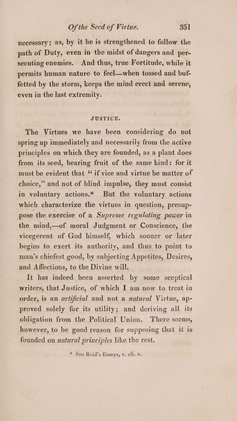 necessary; as, by it he is strengthened to follow the path of Duty, even in the midst of dangers and per- secuting enemies. And thus, true Fortitude, while it permits human nature to feel—when tossed and buf- fetted by the storm, keeps the mind erect and serene, even in the last extremity. JUSTICE. The Virtues we have been considering do not spring up immediately and necessarily from the active principles on which they are founded, as a plant does from its seed, bearing fruit of the same kind: for it must be evident that “ if vice and virtue be matter of choice,” and not of blind impulse, they must consist In voluntary actions.* But the voluntary actions which characterize the virtues in question, presup- pose the exercise of a Supreme regulating power in the mind,—of moral Judgment or Conscience, the vicegerent of God himself, which sooner or ‘later begins to exert its authority, and thus to point to man’s chiefest good, by subjecting Appetites, Desires, and Affections, to the Divine will. It has indeed been asserted by some sceptical writers, that Justice, of which I am now to treat in order, is an artifictal and not a natural Virtue, ap- proved solely for its utility; and deriving all its obligation from the Political Union. There seems, however, to be good reason for supposing that it is founded on natural principles like the rest. * See Reid’s Essays, v. ch. v.