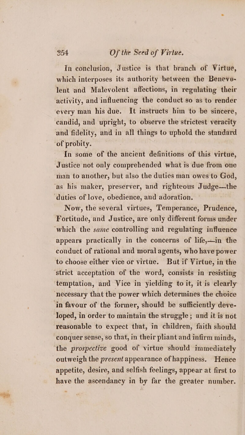 In conclusion, Justice is that branch of Virtue, which interposes its authority between the Benevo- lent and Malevolent affections, in regulating their activity, and influencing the conduct so as to render every man his due. it instructs him to be sincere, candid, and upright, to observe the strictest veracity and fidelity, and in all things to uphold the standard ‘of probity. In some of the ancient definitions of this virtue, Justice not only comprehended what is due from one man to another, but also the duties man owes to God, ‘as his maker, preserver, and righteous Judge—the ‘duties of love, obedience, and adoration. Now, the several virtues, Temperance, Prudence, Fortitude, and Justice, are only different forms under ‘which the same controlling and regulating influence appears practically in the concerns of life,—in the conduct of rational and moral agents, who have power to choose either vice or virtue. But if Virtue, in the ‘strict acceptation of the word, consists in resisting temptation, and Vice in yielding to it, it is clearly ‘necessary that the power which determines the choice ‘in favour of the former, should be sufficiently deve- ‘loped, in order to maintain the struggle ; and it is not reasonable to expect that, in children, faith should ‘conquer sense, so that, in their pliant and infirm minds, ‘the prospective good of virtue should immediately outweigh the present appearance of happiness. Hence appetite, desire, and selfish feelings, appear at first to have the ascendancy in by far the greater number. =