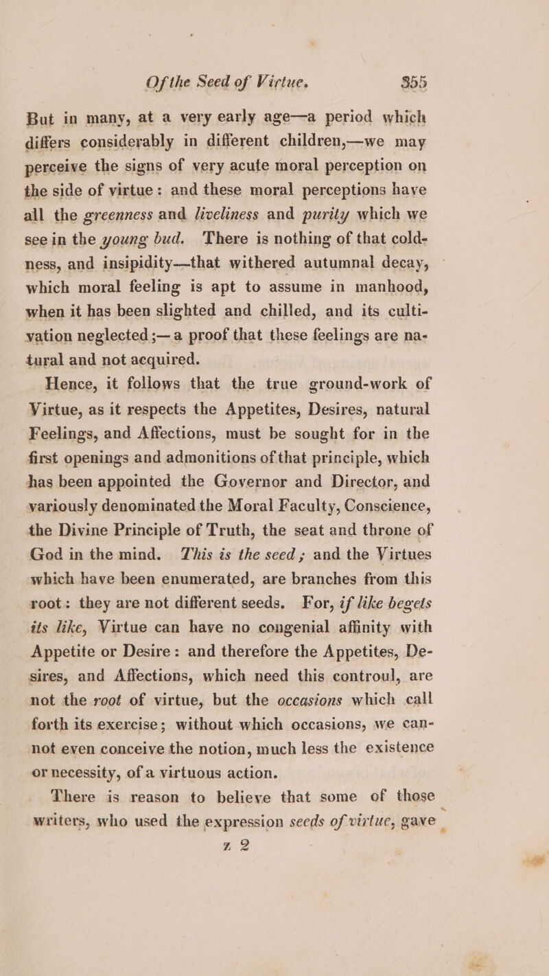 But in many, at a very early age—a period which differs considerably in different children,—we may perceive the signs of very acute moral perception on the side of virtue: and these moral perceptions have all the greenness and liveliness and purity which we seein the young bud. There is nothing of that cold- ness, and insipidity—that withered autumnal decay, which moral feeling is apt to assume in manhood, when it has been slighted and chilled, and its culti- vation neglected ;— a proof that these feelings are na- tural and not acquired. Hence, it follows that the true ground-work of Virtue, as it respects the Appetites, Desires, natural Feelings, and Affections, must be sought for in the first openings and admonitions of that principle, which has been appointed the Governor and Director, and variously denominated the Moral Faculty, Conscience, the Divine Principle of Truth, the seat and throne of God in the mind. This is the seed; and the Virtues which have been enumerated, are branches from this root: they are not different seeds. For, if like begets its like, Virtue can have no congenial affinity with Appetite or Desire: and therefore the Appetites, De- sires, and Affections, which need this controul, are not the root of virtue, but the occasions which call forth its exercise; without which occasions, we can- not even conceive the notion, much less the existence or necessity, of a virtuous action. There is reason to believe that some of those * 2