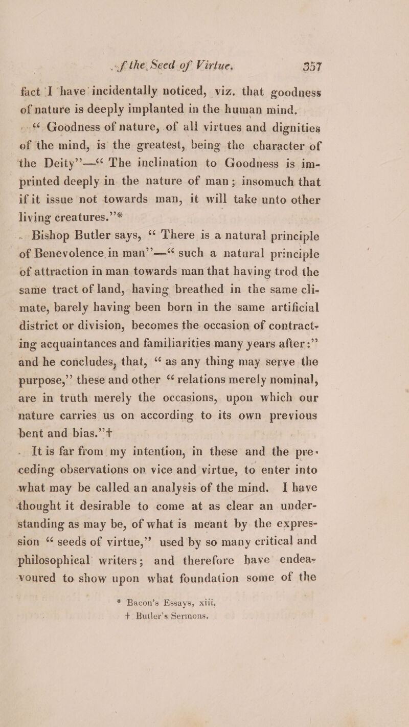 fact I have incidentally noticed, viz. that goodness of nature is deeply implanted in the human mind. _- Goodness of nature, of all virtues and dignities of the mind, is the greatest, being the character of the Deity’—‘‘ The inclination to Goodness is im- printed deeply in the nature of man; insomuch that if it issue not towards man, it will take unto other living creatures.’’* | . Bishop Butler says, ‘¢ There is a natural principle of Benevolence in man’’—“ such a natural principle of attraction in man towards man that having trod the same tract of land, having breathed in the same cli- mate, barely having been born in the same artificial district or division, becomes the occasion of contract- ing acquaintances and familiarities many years after :”’ and he concludes, that, “ as any thing may serve the purpose,”’ these and other “ relations merely nominal, are in truth merely the occasions, upon which our ‘nature carries us on according to its own previous bent and bias.”’+ It is far from my intention, in these and the pre: ceding observations on vice and virtue, to enter into what may be called an analysis of the mind. I have thought it desirable to come at as clear an under- standing as may be, of what is meant by the expres- sion “ seeds of virtue,’’ used by so many critical and philosophical writers; and therefore have endea- voured to show upon what foundation some of the * Bacon’s Essays, xiil. +. Butler’s Sermons.
