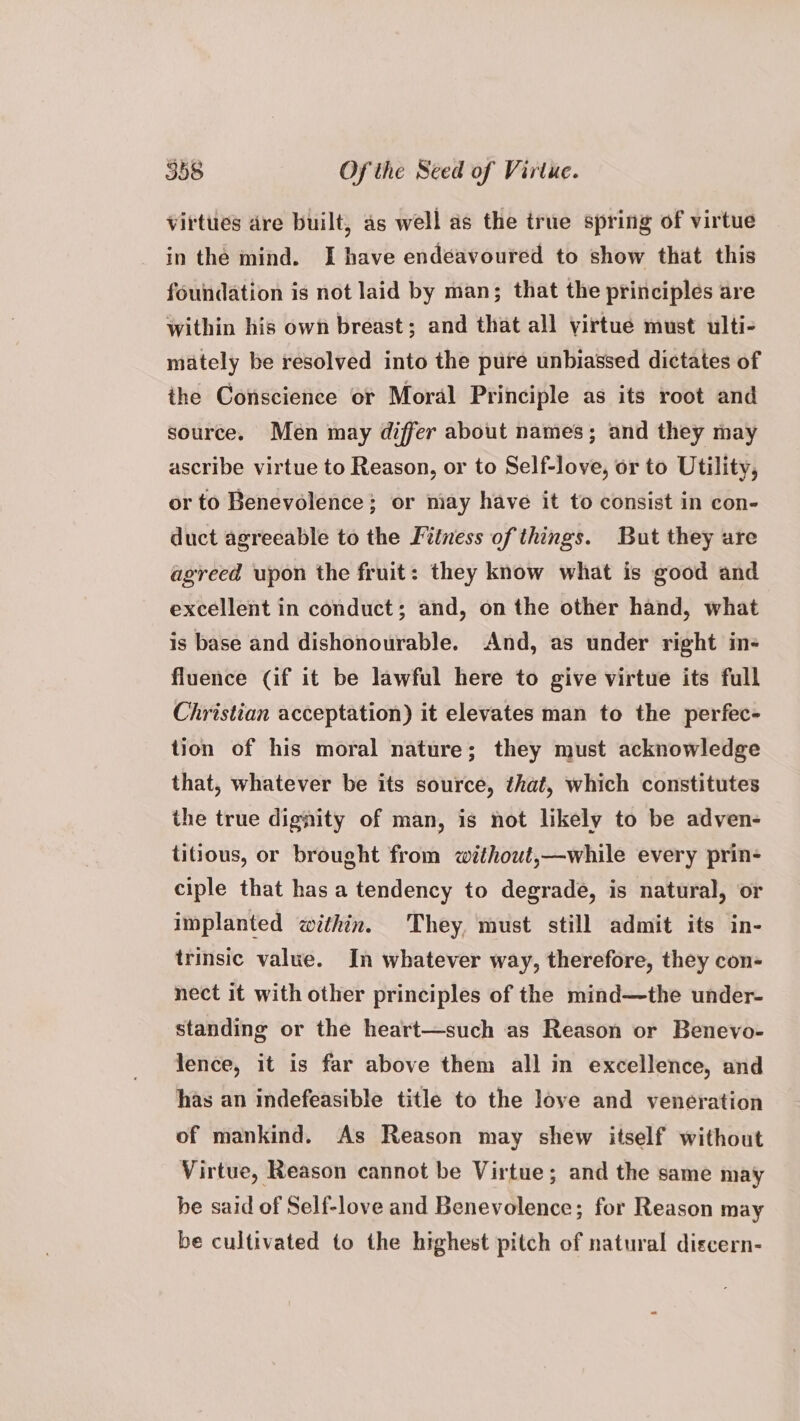 virtties dre built, as well as the irue spring of virtue in the mind. I have endeavoured to show that this foundation is not laid by man; that the principles are within his own breast; and that all virtue must ulti- mately be resolved into the pure unbiassed dictates of the Conscience or Moral Principle as its root and source. Men may differ about names; and they may ascribe virtue to Reason, or to Self-love, or to Utility, or to Benevolence; or may have it to consist in con- duct agreeable to the Fitness of things. But they are agreed upon the fruit: they know what is good and excellent in conduct; and, on the other hand, what is base and dishonourable. And, as under right in- fluence (if it be lawful here to give virtue its full Christian acceptation) it elevates man to the perfec- tion of his moral nature; they must acknowledge that, whatever be its source, that, which constitutes the true dignity of man, is not likely to be adven- titious, or brought from without,—while every prin- ciple that has a tendency to degrade, is natural, or implanted within. They, must still admit its in- trinsic value. In whatever way, therefore, they con- nect it with other principles of the mind—the under- standing or the heart—such as Reason or Benevo- lence, it is far above them all in excellence, and has an indefeasible title to the love and veneration of mankind. As Reason may shew itself without Virtue, Reason cannot be Virtue; and the same may he said of Self-love and Benevolence; for Reason may be cultivated to the highest pitch of natural discern-