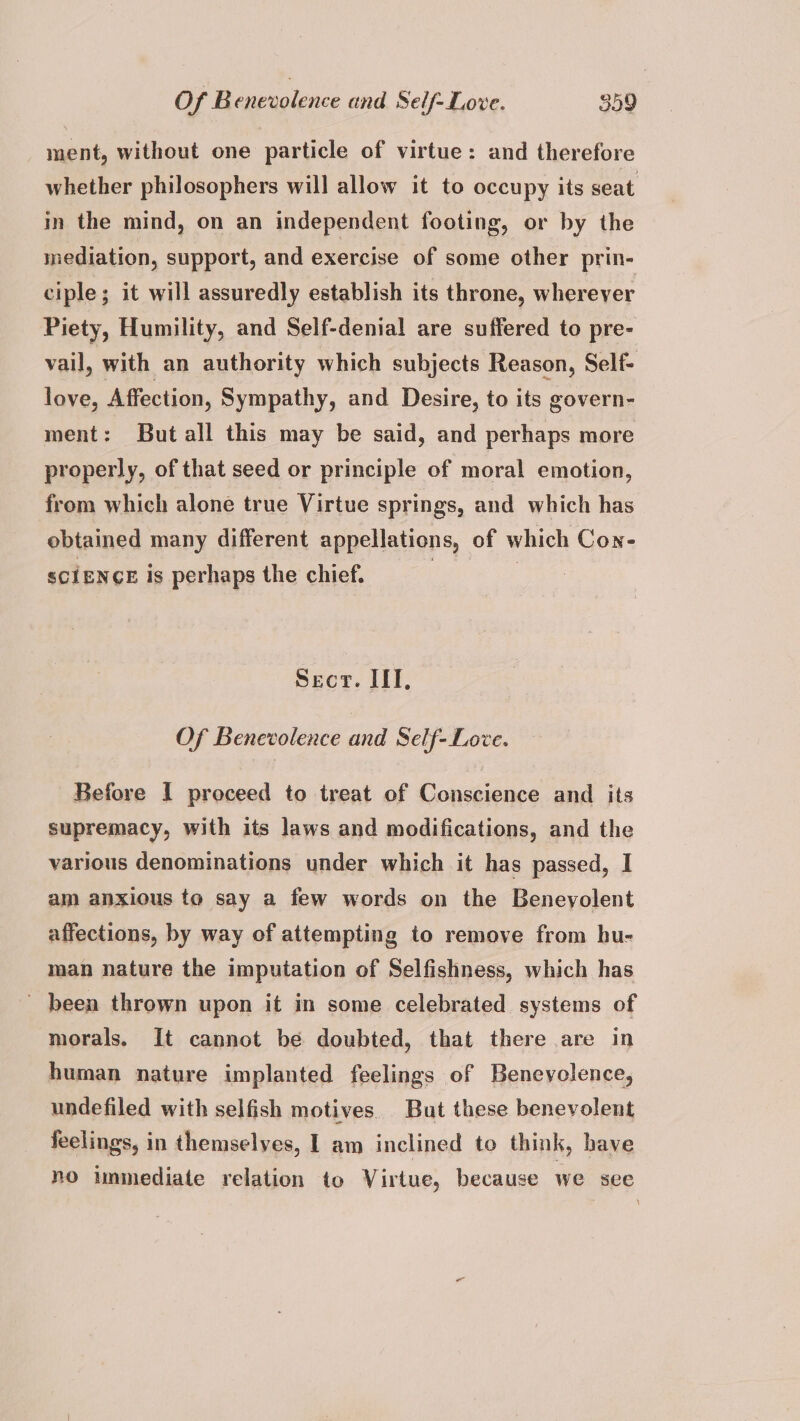 ment, without one particle of virtue: and therefore whether philosophers will allow it to occupy its seat in the mind, on an independent footing, or by the mediation, support, and exercise of some other prin- ciple; it will assuredly establish its throne, wherever Piety, Humility, and Self-denial are suffered to pre- vail, with an authority which subjects Reason, Self- love, Affection, Sympathy, and Desire, to its govern- ment: But all this may be said, and perhaps more properly, of that seed or principle of moral emotion, from which alone true Virtue springs, and which has obtained many different appellations, of which Con- scIENGE is perhaps the chief. | } SECT. IT. Of Benevolence and Self- Love. Before I proceed to treat of Conscience and its supremacy, with its laws and modifications, and the various denominations under which it has passed, I am anxious to say a few words on the Beneyolent affections, by way of attempting to remove from hu- man nature the imputation of Selfishness, which has - been thrown upon it in some celebrated systems of morals. It cannot be doubted, that there are in human nature implanted feelings of Benevolence, undefiled with selfish motives. But these benevolent feelings, in themselves, | am inclined to think, have no unmediate relation to Virtue, because we see