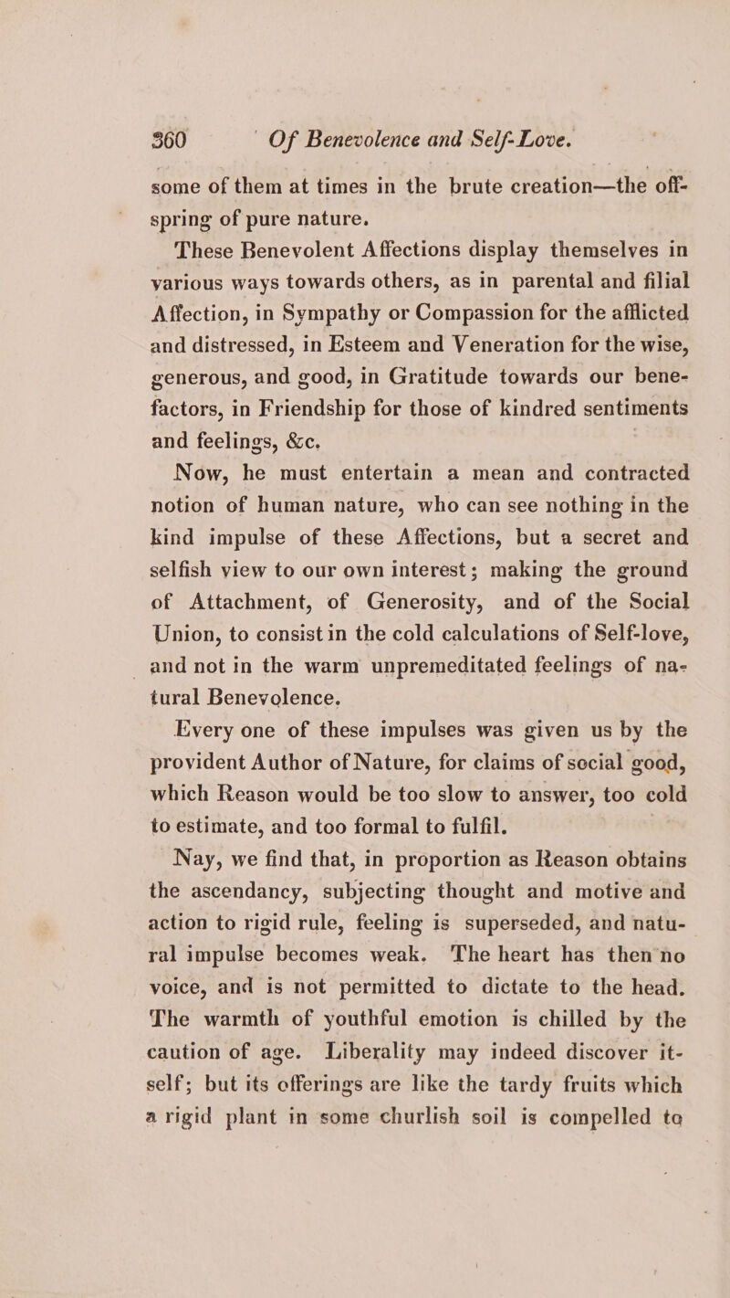 some of them at times in the brute creation—the off- spring of pure nature. These Benevolent Affections display themselves in yarious ways towards others, as in parental and filial Affection, in Sympathy or Compassion for the afflicted and distressed, in Esteem and Veneration for the wise, generous, and good, in Gratitude towards our bene- factors, in Friendship for those of kindred sentiments and feelings, &c. | Now, he must entertain a mean and contracted notion of human nature, who can see nothing in the kind impulse of these Affections, but a secret and selfish view to our own interest; making the ground of Attachment, of Generosity, and of the Social Union, to consist in the cold calculations of Self-love, and not in the warm unpremeditated feelings of na- tural Benevolence. Every one of these impulses was given us by the provident Author of Nature, for claims of social good, which Reason would be too slow to answer, too cold to estimate, and too formal to fulfil. | Nay, we find that, in proportion as Reason obtains the ascendancy, subjecting thought and motive and action to rigid rule, feeling is superseded, and natu- ral impulse becomes weak. ‘The heart has thenno voice, and is not permitted to dictate to the head. The warmth of youthful emotion is chilled by the caution of age. Liberality may indeed discover it- self; but its offerings are like the tardy fruits which a rigid plant in some churlish soil is compelled te