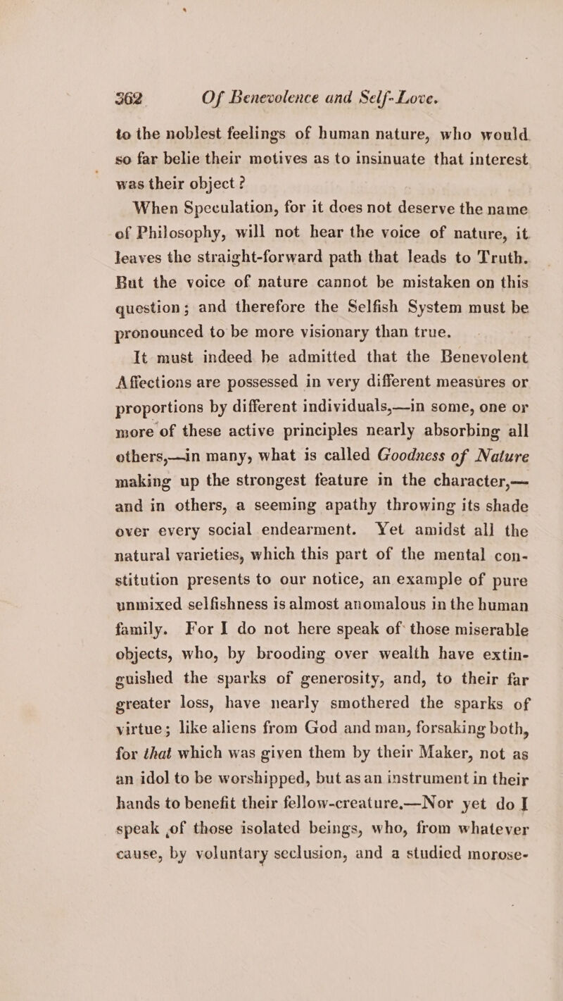 to the noblest feelings of human nature, who would. so far belie their motives as to insinuate that interest was their object ? When Speculation, for it does not deserve the name of Philosophy, will not hear the voice of nature, it leaves the straight-forward path that leads to Truth. But the voice of nature cannot be mistaken on this question; and therefore the Selfish System must be pronounced to be more visionary than true. It must indeed be admitted that the Benevolent Affections are possessed in very different measures or proportions by different individuals,—in some, one or more of these active principles nearly absorbing all others,—in many, what is called Goodness of Nature making up the strongest feature in the character,— and in others, a seeming apathy throwing its shade over every social endearment. Yet amidst all the natural varieties, which this part of the mental con- stitution presents to our notice, an example of pure unmixed selfishness is almost anomalous in the human family. For I do not here speak of: those miserable objects, who, by brooding over wealth have extin- guished the sparks of generosity, and, to their far greater loss, have nearly smothered the sparks of virtue; like aliens from God and man, forsaking both, for that which was given them by their Maker, not as an idol to be worshipped, but as an instrument in their hands to benefit their fellow-creature.—Nor yet do J speak ,of those isolated beings, who, from whatever cause, by voluntary seclusion, and a studied morose-