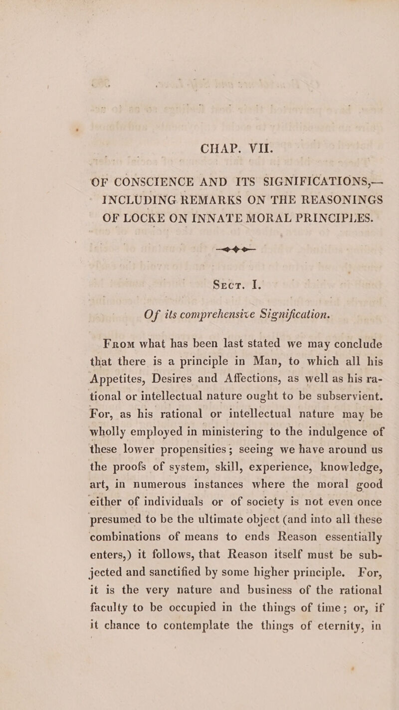 OF CONSCIENCE AND ITS SIGNIFICATIONS,— INCLUDING REMARKS ON THE REASONINGS OF LOCKE ON INNATE MORAL PRINCIPLES. <> o— BECT TE. Of its comprehensive Signification. From what has been last stated we may conclude that there is a principle in Man, to which all his Appetites, Desires and Affections, as well as his ra- tional or intellectual nature ought to be subservient. For, as his rational or intellectual nature may be wholly employed in ministering to the indulgence of these lower propensities ; seeing we have around us the proofs of system, skill, experience, knowledge, art, In numerous instances where the moral good either of individuals or of society is not even once presumed to be the ultimate object (and into all these combinations of means to ends Reason essentially enters,) it follows, that Reason itself must be sub- jected and sanctified by some higher principle. For, it is the very nature and business of the rational faculty to be occupied in the things of time; or, if it chance to contemplate the things of eternity, in