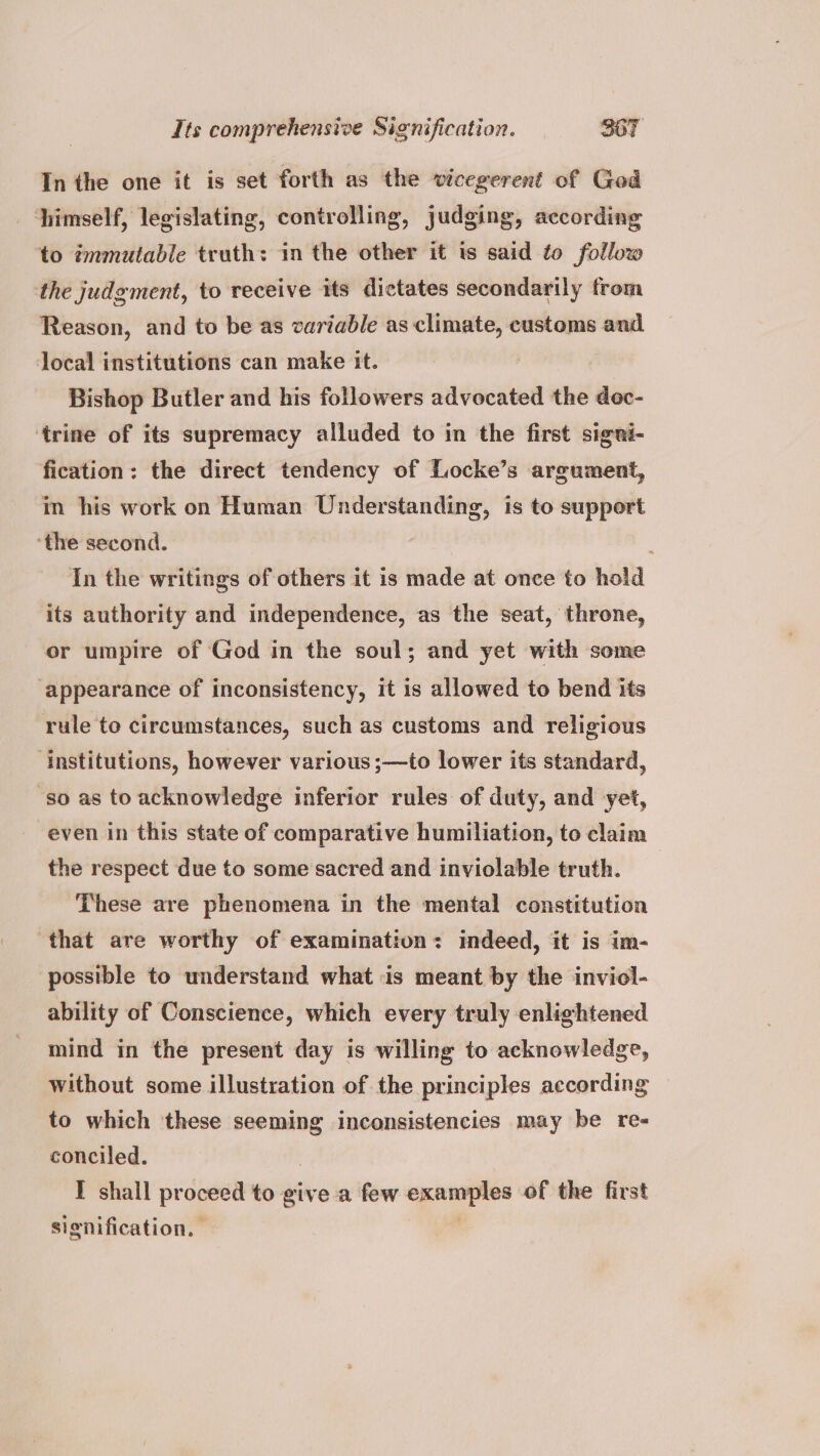 In the one it is set forth as the vicegerent of God himself, legislating, controlling, judging, according to ¢mmutable truth: in the other it is said to follow the judgment, to receive its dictates secondarily from Reason, and to be as variable as climate, customs and local institutions can make it. Bishop Butler and his followers advocated the dec- ‘trine of its supremacy alluded to in the first signi- fication: the direct tendency of Locke’s argument, in his work on Human Understanding, is to support ‘the second. In the writings of others it is made at once to hold its authority and independence, as the seat, throne, or umpire of God in the soul; and yet with some ‘appearance of inconsistency, it is allowed to bend its rule to circumstances, such as customs and religious ‘institutions, however various ;—to lower its standard, ‘so as to acknowledge inferior rules of duty, and yet, even in this state of comparative humiliation, to claim the respect due to some sacred and inviolable truth. These are phenomena in the mental constitution that are worthy of examination: indeed, it is im- possible to understand what is meant by the inviol- ability of Conscience, which every truly enlightened mind in the present day is willing to acknowledge, without some illustration of the principles according to which ‘these seeming inconsistencies may be re- conciled. I shall proceed to give a few epannnes of the first signification.
