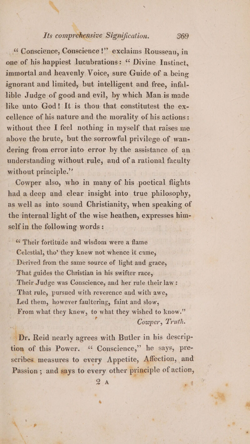 _& Conscience, Conscience !”’ exclaims Rousseau, in one of his happiest lucubrations: “ Divine Instinct, immortal and heavenly Voice, sure Guide of a being ignorant and limited, but intelligent and free, infal- lible Judge of good and evil, by which Man.is made like unto God! It is thou that constitutest the ex- cellence of his nature and the morality of his actions: without thee I feel nothing in myself that raises me above the brute, but the sorrowful privilege of wan- without principle.”’ Cowper also, who in many of his poetical flights had a deep and clear insight into true philosophy, as well as into sound Christianity, when speaking of the internal light of the wise heathen, expresses him- self in the following words : *¢ Their fortitude and wisdom were a flame Celestial, tho’ they knew not whence it came, Derived from the same source of light and grace, That guides the Christian in his swifter race, Their Judge was Conscience, and her rule their law: That rule, pursued with reverence and with awe, Led them, however faultering, faint and slow, From what they knew, to what they wished to know.” | ‘ Cowper, Truth. ‘Dr. Reid nearly agrees with Butler in his descrip- tion of this Power. <‘¢ Conscience,” he says, pre- scribes measures to every Appetite, Affection, and Passion ; and says to every other principle of action, 2A P4 ¢ 2 3
