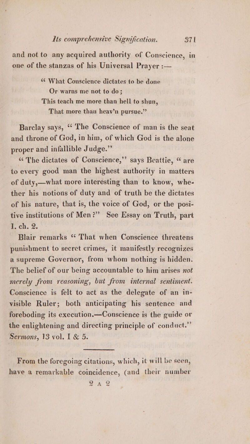 and not to any acquired authority of Conscience, in one of the stanzas of his Universal Prayer :— 3 ‘¢ What Conscience dictates to be done Or warns me not to do; This teach me more than hell to shun, That more thau heav’n pursue.” Barclay says, ‘‘ The Conscience of man is the seat and throne of God, in him, of which God is the alone proper and infallible Judge.” “¢ The dictates of Conscience,’ to every good man the highest authority in matters of duty,—what more interesting than to know, whe- ther his notions of duty and of truth be the dictates of his nature, that is, the voice of God, or the posi- tive institutions of Men?” See Essay on Truth, part 1. ch. 2. Blair remarks “‘ That when Conscience threatens punishment to secret crimes, it manifestly recognizes g x e says Beattie, “are a supreme Governor, from whom nothing is hidden. The belief of our being accountable to him arises not merely from reasoning’, but from internal sentiment. Conscience is felt to act as the delegate of an in- visible Ruler; both anticipating his sentence and foreboding its execution.—Conscience is the guide or the enlightening and directing principle of conduct.”’ Sermons, 13 vol. I & 5. From the foregoing citations, which, it will be seen, have a remarkable coincidence, (and their number Ve
