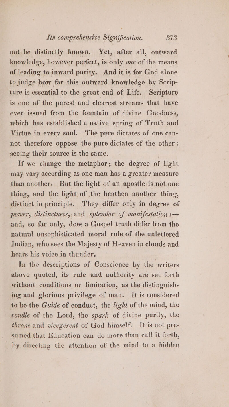 not be distinctly known. Yet, after all, outward knowledge, however perfect, is only one of the means of leading to inward purity. And it is for God alone to judge how far this outward knowledge by Scrip- ture is essential to the great end of Life. Scripture is one of the purest and clearest streams that have ever issued from the fountain of divine Goodness, which has established a native spring of Truth and Virtue in every soul. The pure dictates of one can- not therefore oppose the pure dictates of the other: seeing their source is the same. | - If.we change the metaphor; the degree of light may vary according as one man has a greater measure than another. But the light of an apostle is not one thing, and the light of the heathen another thing, distinct in principle. They differ only in degree of power, distinctness,. and splendor of manifestation :— and, so far only, does a Gospel truth differ from the natural unsophisticated moral rule of the unlettered Indian, who sees the Majesty of Heaven in clouds and hears his voice in thunder, In the descriptions of Conscience by the writers above quoted, its rule and authority are set forth without conditions or limitation, as the distinguish- ing and glorious privilege of man. It is considered to be the Guide of conduct, the light of the mind, the candle of the Lord, the spark of divine purity, the throne and vicegerent of God himself. It is not pre- sumed that Education can do more than call it forth, by directing the attention of the mind to a hidden