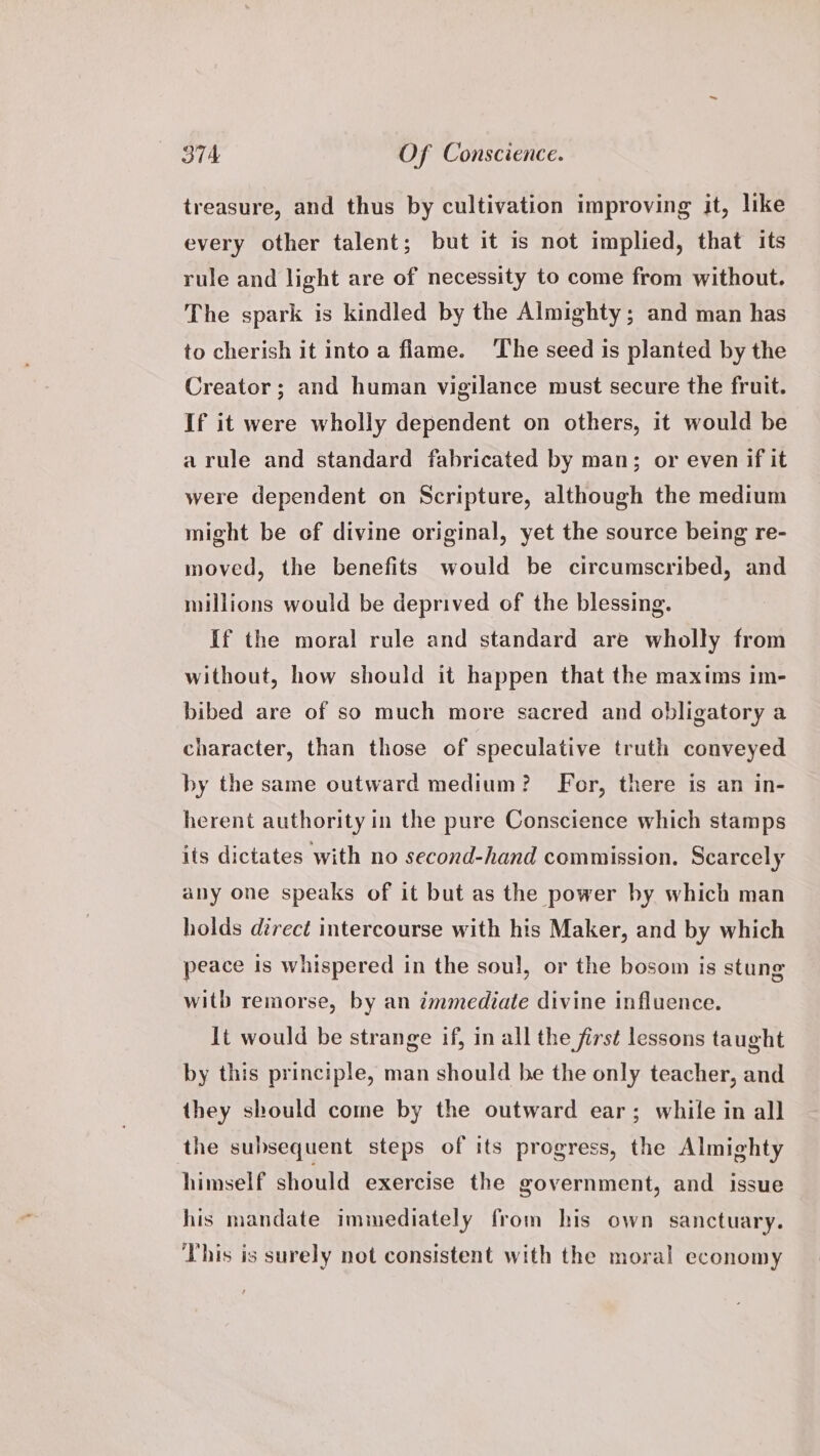 treasure, and thus by cultivation improving it, like every other talent; but it is not implied, that its rule and light are of necessity to come from without. The spark is kindled by the Almighty; and man has to cherish it into a flame. ‘The seed is planted by the Creator; and human vigilance must secure the fruit. If it were wholly dependent on others, it would be a rule and standard fabricated by man; or even if it were dependent on Scripture, although the medium might be of divine original, yet the source being re- moved, the benefits would be circumscribed, and millions would be deprived of the blessing. If the moral rule and standard are wholly from without, how should it happen that the maxims im- bibed are of so much more sacred and obligatory a character, than those of speculative truth conveyed by the same outward medium? For, there is an in- herent authority in the pure Conscience which stamps its dictates with no second-hand commission. Scarcely any one speaks of it but as the power by which man holds direct intercourse with his Maker, and by which peace is whispered in the soul, or the bosom is stung with remorse, by an immediate divine influence. It would be strange if, in all the first lessons taught by this principle, man should be the only teacher, and they should come by the outward ear; while in all ‘the subsequent steps of its progress, the Almighty himself should exercise the government, and issue his mandate immediately from his own sanctuary. This is surely not consistent with the moral economy