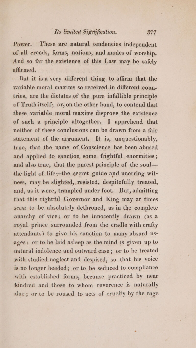 Power. ‘These are natural tendencies independent of all creeds, forms, notions, and modes of worship. And so far the existence of this Law may be safely affirmed, 7 But it isa very different thing to affirm that the variable moral maxims so received. in different coun- tries, are the dictates of the pure infallible principle of Truth itself; or, on the other hand, to contend that these variable moral maxims disprove the existence of such a principle altogether. I apprehend that neither of these conclusions can be drawn from a fair statement of the argument. It is, unquestionably, true, that the name of Conscience has been abused and applied to sanction, some frightful enormities ; and also true, that the purest principle of the soul— the light of life-—the secret guide and unerring wit- ness, may be slighted,. resisted, despitefully treated, and, as it were, trampled under foot. But, admitting that this rightful Governor and King may at times seem to be absolutely dethroned, as in the complete anarchy of vice; or to be innocently drawn (as a royal prince surrounded from the cradle with crafty attendants) to give his sanction to many absurd us- ages; or to be laid asleep as the mind is given up to natural indolence and outward ease; or to be treated with studied neglect and despised, so that his voice is no longer heeded; or to be seduced to compliance with established forms, because practiced by near kindred and those to whom reverence is naturally due; or to be roused to acts of cruelty by the rage