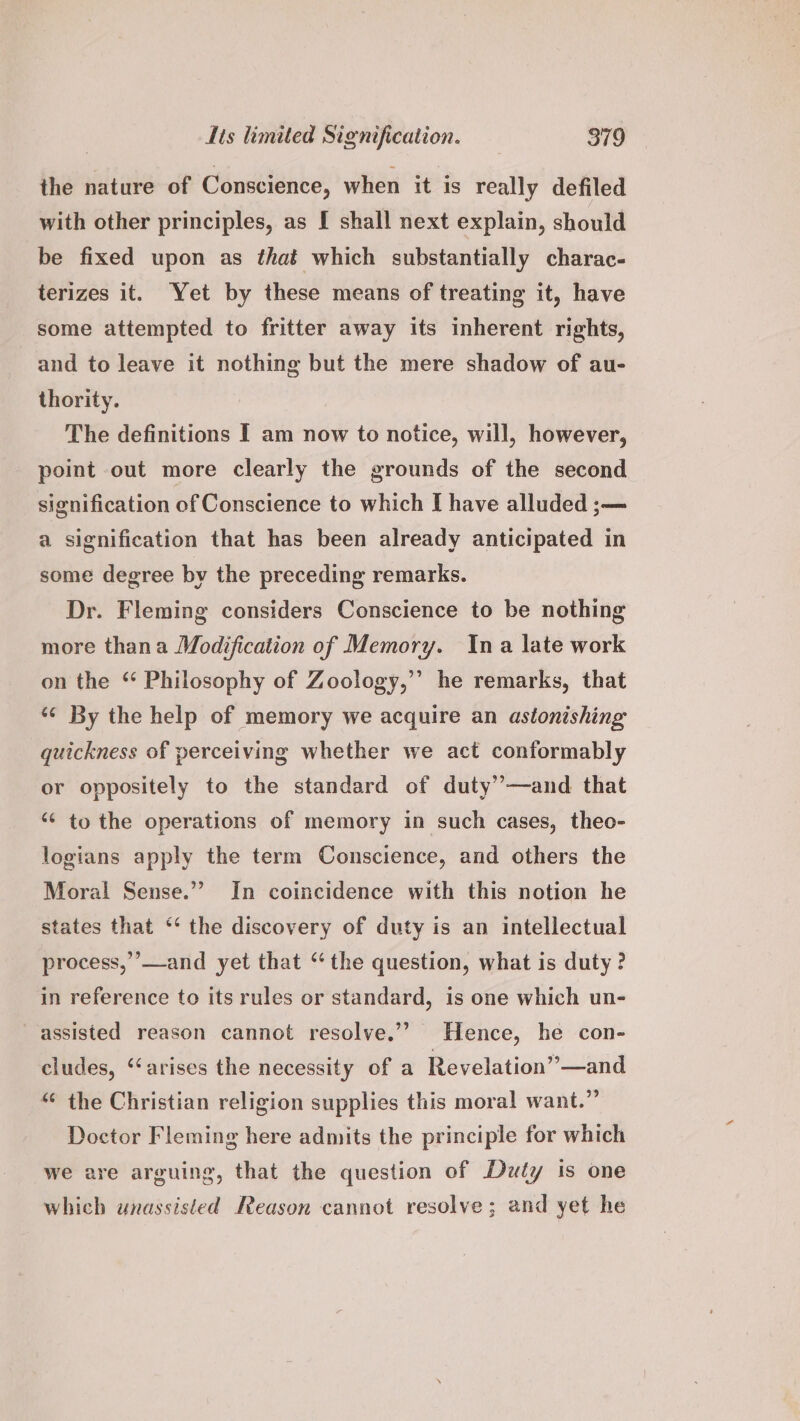 the nature of Conscience, when it is really defiled with other principles, as [ shall next explain, should be fixed upon as that which substantially charac- terizes it. Yet by these means of treating it, have some attempted to fritter away its inherent rights, and to leave it nothing but the mere shadow of au- thority. The definitions I am now to notice, will, however, point out more clearly the grounds of the second signification of Conscience to which I have alluded ;— a signification that has been already anticipated in some degree by the preceding remarks. Dr. Fleming considers Conscience to be nothing more thana Modification of Memory. Ina late work on the “ Philosophy of Zoology,” he remarks, that *¢ By the help of memory we acquire an astonishing quickness of perceiving whether we act conformably or oppositely to the standard of duty”—and that ‘¢ to the operations of memory in such cases, theo- logians apply the term Conscience, and others the Moral Sense.” In coincidence with this notion he states that “ the discovery of duty is an intellectual process,”’—and yet that “ the question, what is duty ? in reference to its rules or standard, is one which un- assisted reason cannot resolve.”’ Hence, he con- cludes, ‘‘arises the necessity of a Revelation” —and “ the Christian religion supplies this moral want.” Doctor Fleming here admits the principle for which we are arguing, that the question of Duty is one which unassisted Reason cannot resolve; and yet he
