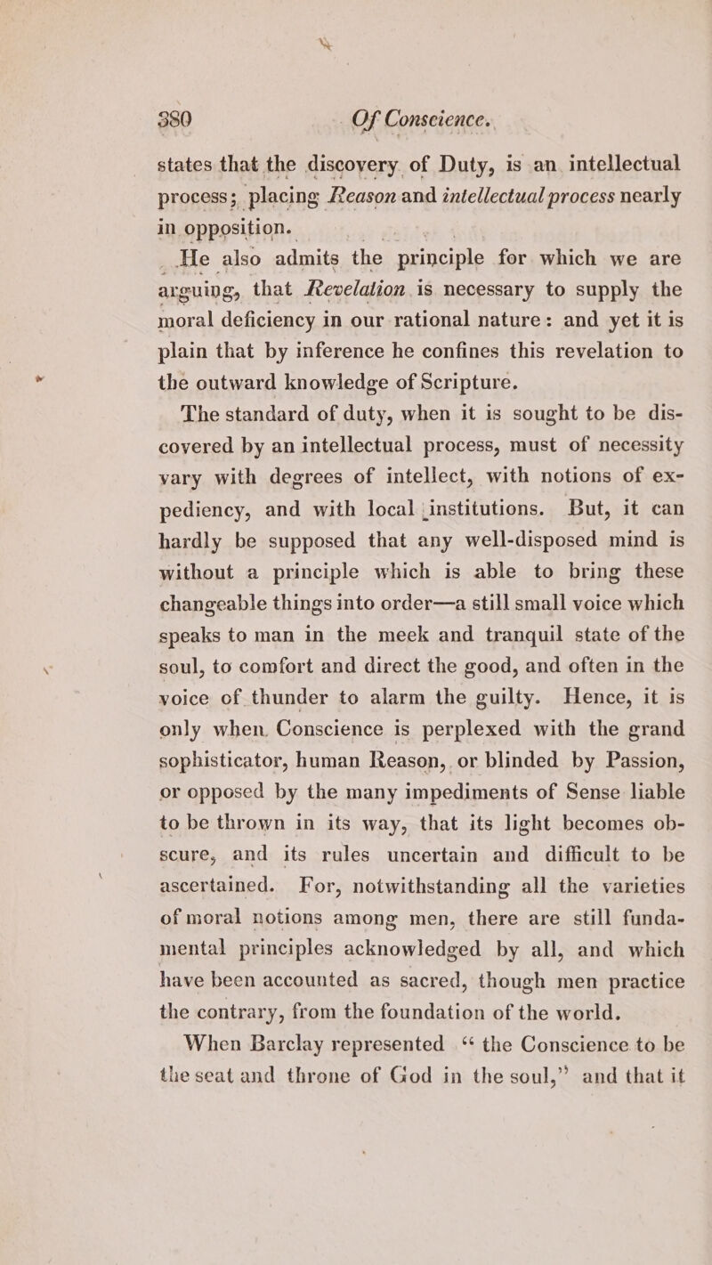 states that the discoyery of Duty, is an. intellectual process; placing Reason and intellectual process nearly im opposition. _.He also admits the afin: for which we are arguing, that Fevelation is necessary to supply the moral deficiency i in our rational nature: and yet it is plain that by inference he confines this revelation to the outward knowledge of Scripture. The standard of duty, when it is sought to be dis- covered by an intellectual process, must of necessity vary with degrees of intellect, with notions of ex- pediency, and with local (institutions. But, it can hardly be supposed that any well-disposed mind is without a principle which is able to bring these changeable things into order—a still small voice which speaks to man in the meek and tranquil state of the soul, to comfort and direct the good, and often in the voice of thunder to alarm the guilty. Hence, it is only when. Conscience is perplexed with the grand sophisticator, human Reason, or blinded by Passion, or opposed by the many impediments of Sense liable to be thrown in its way, that its light becomes ob- scure, and its rules uncertain and difficult to be ascertained. For, notwithstanding all the varieties of moral notions among men, there are still funda- mental principles acknowledged by all, and which have been accounted as sacred, though men practice the contrary, from the foundation of the world. When Barclay represented ‘* the Conscience to be the seat and throne of God in the soul,” and that it
