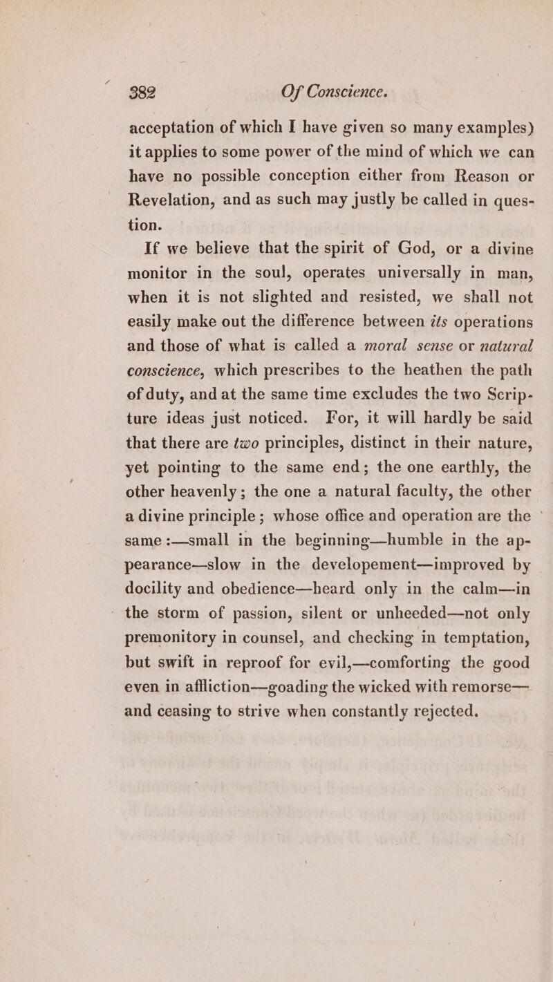 acceptation of which I have given so many examples) it applies to some power of the mind of which we can have no possible conception either from Reason or Revelation, and as such may justly be called in ques- tion. If we believe that the spirit of God, or a divine monitor in the soul, operates universally in man, when it is not slighted and resisted, we shall not easily make out the difference between éts operations and those of what is called a moral sense or natural conscience, which prescribes to the heathen the path of duty, and at the same time excludes the two Scrip- ture ideas just noticed. For, it will hardly be said that there are ¢wo principles, distinct in their nature, yet pointing to the same end; the one earthly, the other heavenly; the one a natural faculty, the other a divine principle; whose office and operation are the © same :—small in the beginning—humble in the ap- pearance—slow in the developement—improved by docility and obedience—heard only in the calm—in ' the storm of passion, silent or unheeded—not only premonitory in counsel, and checking in temptation, but swift in reproof for evil,—comforting the good even in affliction—goading the wicked with remorse— and ceasing to strive when constantly rejected.