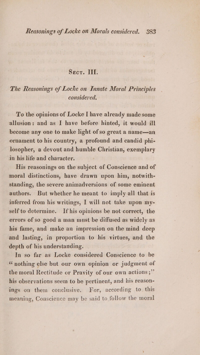 Sect. III. The Reasonings of Locke on Innate Moral Principles considered. To the opinions of Locke I have already made some allusion: and as I have before hinted, it would ill become any one to make light of so great a name—an ornament to his country, a profound and candid phi- losopher, a devout and humble Christian, exemplary in his life and character. His reasonings on the subject of Conscience and of moral distinctions, have drawn upon him, notwith- standing, the severe animadversions of some eminent authors. But whether he meant to imply all that is inferred from his writings, I will not take upon my- self to determine. If his opinions be not correct, the errors of so good a man must be diffused as widely as his fame, and make an impression on the mind deep and lasting, in proportion to his virtues, and the depth of his understanding. In so far as Locke considered Conscience to be “ nothing else but our own opinion or judgment of the moral Rectitude or Pravity of our own actions ;”’ his observations seem to be pertinent, and his reason- ings on them conclusive. For, according to. this meaning, Conscience may be said to follow the moral