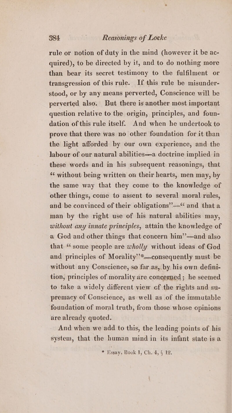 rule or notion of duty in the mind (however it be ac- quired), to be directed by it, and to do nothing more than bear its secret testimony to the fulfilment or transgression of this rule. If this rule be misunder- stood, or by any means perverted, Conscience will be perverted also. But there is another most important question relative to the origin, principles, and foun- dation of this rule itself. And when he undertook to prove that there was no other foundation for it than the light afforded by our own experience, and the labour of our natural abilities—a doctrine implied in these words and in his subsequent reasonings, that ‘¢ without being written on their hearts, men may, by the same way that they come to the knowledge of other things, come to assent to several moral rules, and be convinced of their obligations’’—“ and that a man by the right use of his natural abilities may, without any innate principles, attain the knowledge of a God and other things that concern him’’—and also that ‘“‘ some people are wholly without ideas of God and principles of Morality’’*—consequently must be without any Conscience, so far as, by his own defini- tion, principles of morality are concerned; he seemed to take a widely different view cf the rights and su- premacy of Conscience, as well as of the immutable foundation of moral truth, from those whose opinions are already quoted. And when we add to this, the leading points of his system, that the human mind in its infant state is a * Hssay, Book 1, Ch. 4, § 12.