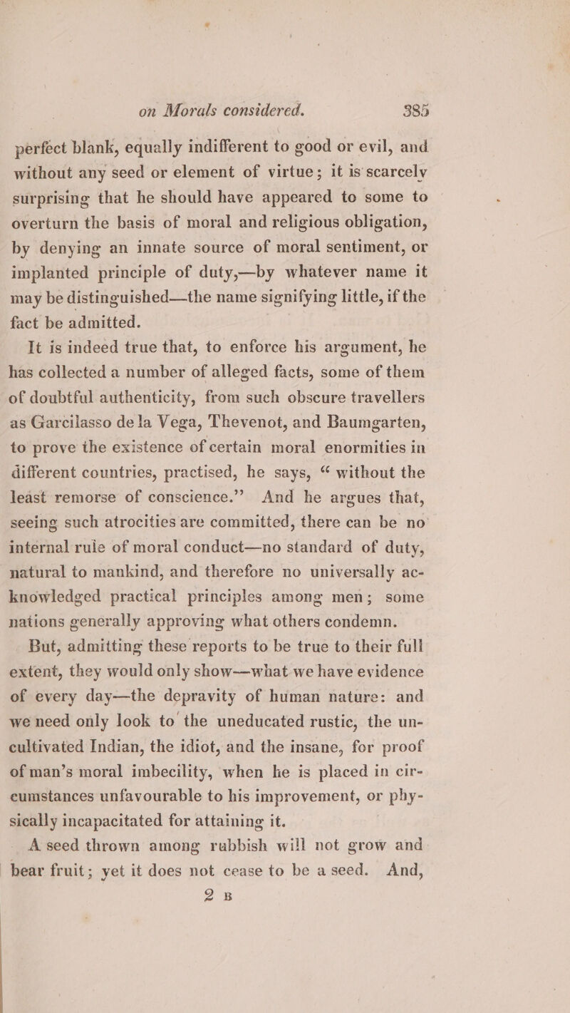 perfect blank, equally indifferent to good or evil, and without any seed or element of virtue; it is scarcely surprising that he should have appeared to some to overturn the basis of moral and religious obligation, by denying an innate source of moral sentiment, or implanted principle of duty,—by whatever name it may be distinguished—the name signifying little, if the fact be admitted. It is indeed true that, to enforce his argument, he has collected a number of alleged facts, some of them of doubtful authenticity, from such obscure travellers as Garcilasso dela Vega, 'Thevenot, and Baumgarten, to prove the existence of certain moral enormities in different countries, practised, he says, “ without the least remorse of conscience.” And he argues that, seeing such atrocities are committed, there can be no internal rule of moral conduct—no standard of duty, natural to mankind, and therefore no universally ac- knowledged practical principles among men; some nations generally approving what others condemn. But, admitting these reports to be true to their full extent, they would only show-——what we have evidence of every day—the depravity of human nature: and we need only look to the uneducated rustic, the un- cultivated Indian, the idiot, and the insane, for proof of man’s moral imbecility, when ke is placed in cir- eumstances unfavourable to his improvement, or phy- sically incapacitated for attaining it. A seed thrown among rubbish will not grow and bear fruit; yet it does not cease to be a seed. And, 28