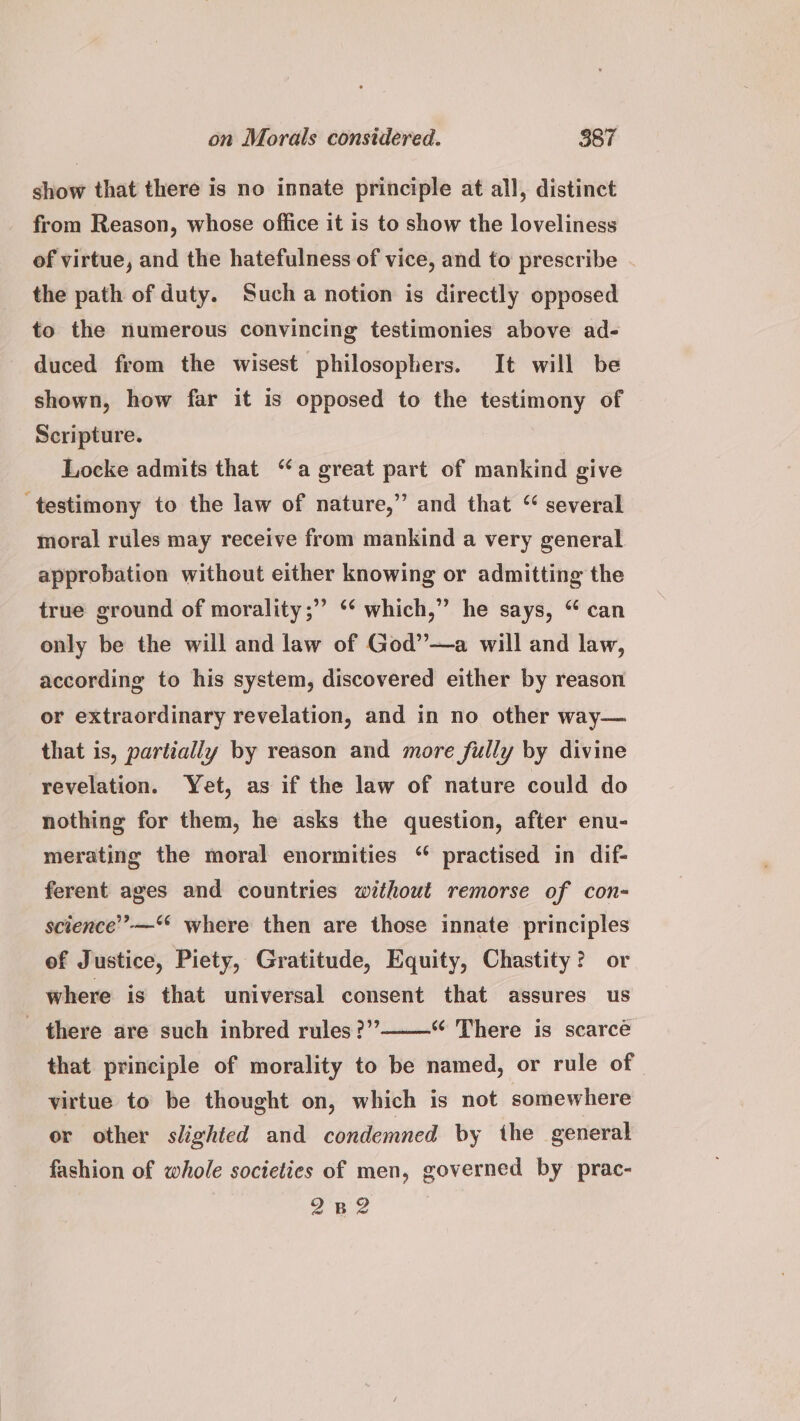 show that there is no innate principle at all, distinct from Reason, whose office it is to show the loveliness of virtue, and the hatefulness of vice, and to prescribe the path of duty. Such a notion is directly opposed to the numerous convincing testimonies above ad- duced from the wisest philosophers. It will be shown, how far it is opposed to the testimony of Scripture. Locke admits that “a great part of mankind give ‘testimony to the law of nature,” and that “ several moral rules may receive from mankind a very general approbation without either knowing or admitting the true ground of morality;” ‘“‘ which,” he says, “ can only be the will and law of God”—a will and law, according to his system, discovered either by reason or extraordinary revelation, and in no other way— that is, partially by reason and more fully by divine revelation. Yet, as if the law of nature could do nothing for them, he asks the question, after enu- merating the moral enormities “ practised in dif- ferent ages and countries without remorse of con- science’ —‘* where then are those innate principles of Justice, Piety, Gratitude, Equity, Chastity? or where is that universal consent that assures us there are such inbred rules ?””——“ There is scarce that principle of morality to be named, or rule of virtue to be thought on, which is not somewhere or other slighted and condemned by the general fashion of whole societies of men, governed by prac- 282