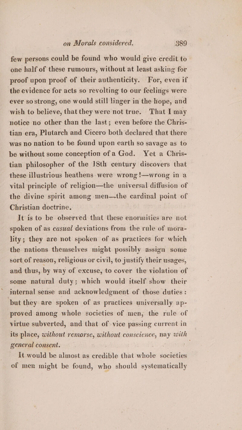 few persons could be found who would give credit to one half of these rumours, without at least asking for proof upon proof of their authenticity. For, even if the evidence for acts so revolting to our feelings were ever so strong, one would still linger in the hope, and wish to believe, that they were not true. That I may notice no other than the last; even before the Chris- tian era, Plutarch and Cicero both declared that there — was no nation to be found upon earth so savage as to be without some conception ofa God. Yet a Chris- tian philosopher of the 18th century discovers that these illustrious heathens. were wrong !—wrong in a vital principle of religion—the universal diffusion of the divine spirit among men—the cardinal point of Christian doctrine. | It is to be observed that these enormities are not spoken of as casual deviations from the rule of mora- lity; they are not spoken of as practices for which the nations themselves might possibly assign some sort of reason, religious or civil, to justify their usages, and thus, by way of excuse, to cover the violation of | some natural duty; which would itself show their internal sense and acknowledgment of those duties : ‘but they are spoken of as practices universally ap- proved among whole societies of men, the rule of virtue subverted, and that of vice passing current in its place, without remorse, without conscience, nay with general consent. ae, It would be almost as credible that whole societies of men might be found, who should systematically