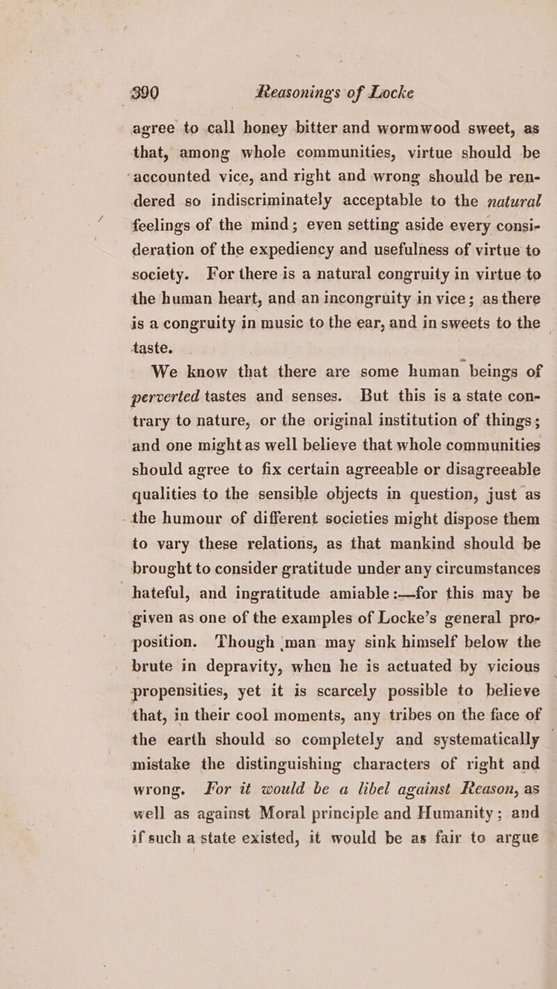 agree to call honey bitter and wormwood sweet, as that, among whole communities, virtue should be ‘accounted vice, and right and wrong should be ren- dered so indiscriminately acceptable to the natural feelings of the mind; even setting aside every consi- deration of the expediency and usefulness of virtue to society. For there is a natural congruity in virtue to the human heart, and an incongruity in vice; as there is a congruity in music to the ear, and in sweets to the | taste. We know that there are some human beings of perverted tastes and senses. But this is a state con- trary to nature, or the original institution of things; and one might as well believe that whole communities should agree to fix certain agreeable or disagreeable qualities to the sensible objects in question, just as -the humour of different societies might dispose them to vary these relations, as that mankind should be brought to consider gratitude under any circumstances | hateful, and ingratitude amiable :—for this may be given as one of the examples of Locke’s general pro- position. Though :man may sink himself below the brute in depravity, when he is actuated by vicious propensities, yet it is scarcely possible to believe that, in their cool moments, any tribes on the face of the earth should so completely and systematically — mistake the distinguishing characters of right and wrong. For it would be a libel against Reason, as well as against Moral principle and Humanity; and if such a state existed, it would be as fair to argue