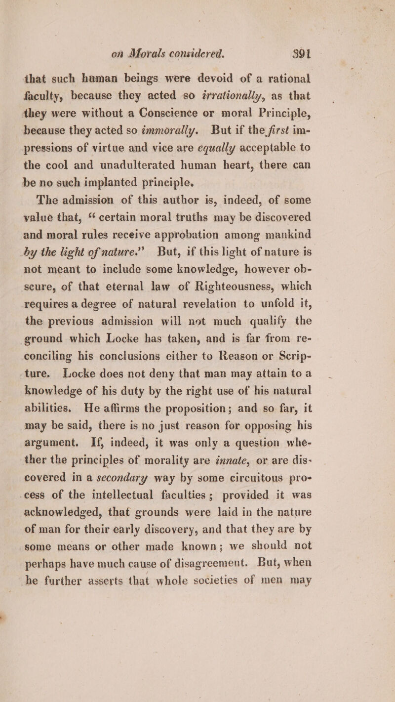that such haman beings were devoid of a rational faculty, because they acted so Zrrationally, as that they were without a Conscience or moral Principle, because they acted so tmmorally. But if the first im- pressions of virtue and vice are equally acceptable to the cool and unadulterated human heart, there can be no such implanted principle. The admission of this author is, indeed, of some value that, ‘‘ certain moral truths may be discovered and moral rules receive approbation among mankind by the light of nature.” But, if this light of nature is not meant to include some knowledge, however ob- seure, of that eternal law of Righteousness, which requires a degree of natural revelation to unfold it, the previous admission will not much qualify the ground which Locke has taken, and is far from re- conciling his conclusions either to Reason or Scrip- ture. Locke does not deny that man may attain toa knowledge of his duty by the right use of his natural abilities. He affirms the proposition; and so far, it may be said, there is no just reason for opposing his argument. If, indeed, it was only a question whe- ther the principles of morality are innate, or are dis- covered in a secondary way by some circuitous pro- cess of the intellectual faculties; provided it was acknowledged, that grounds were laid in the nature of man for their early discovery, and that they are by some means or other made known; we should not perhaps have much cause of disagreement. But, when he further asserts that whole societies of men may