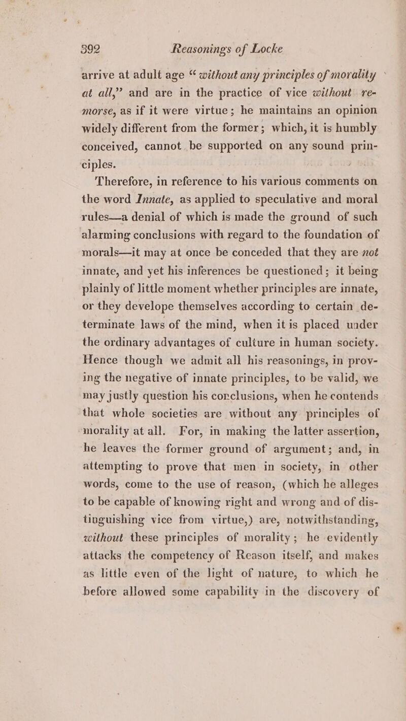 arrive at adult age “ without any principles of morality © 99 at all,’ and are in the practice of vice without re- morse, as if it were virtue; he maintains an opinion widely different from the former ; which, it is humbly conceived, cannot be supported on any sound prin- ciples. Therefore, in reference to his various comments on the word Innate, as applied to speculative and moral rules—a denial of which is made the ground of such alarming conclusions with regard to the foundation of morals—it may at once be conceded that they are not innate, and yet his inferences be questioned; it being plainly of little moment whether principles are innate, or they develope themselves according to certain de- terminate laws of the mind, when itis placed under the ordinary advantages of culture in human society. Hence though we admit all his reasonings, in prov- ing the negative of innate principles, to be valid, we may justly question his corclusions, when he contends that whole societies are without any principles of morality at all. For, in making the latter assertion, he leaves the former ground of argument; and, in attempting to prove that men in society, in other words, come to the use of reason, (which he alleges to be capable of knowing right and wrong and of dis- tinguishing vice from virtue,) are, notwithstanding, without these principles of morality ; he evidently attacks the competency of Reason itself, and makes as little even of the light of nature, to which he before allowed some capability in the discovery of