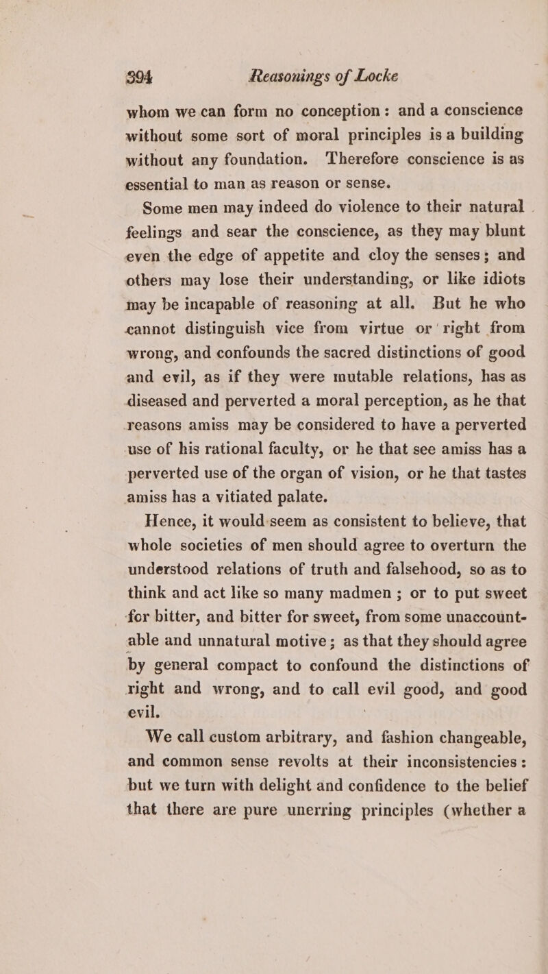whom we can form no conception: and a conscience without some sort of moral principles is a building without any foundation. Therefore conscience is as essential to man as reason or sense. Some men may indeed do violence to their natural | feelings and sear the conscience, as they may blunt even the edge of appetite and cloy the senses; and others may lose their understanding, or like idiots may be incapable of reasoning at all. But he who cannot distinguish vice from virtue or right from wrong, and confounds the sacred distinctions of good and evil, as if they were mutable relations, has as diseased and perverted a moral perception, as he that reasons amiss may be considered to have a perverted use of his rational faculty, or he that see amiss has a perverted use of the organ of vision, or he that tastes amiss has a vitiated palate. Hence, it would:seem as consistent to believe, that whole societies of men should agree to overturn the understood relations of truth and falsehood, so as to think and act like so many madmen ; or to put sweet _ for bitter, and bitter for sweet, from some unaccount- able and unnatural motive; as that they should agree by general compact to confound the distinctions of right and wrong, and to call evil good, and good evil. Pier We call custom arbitrary, and fashion changeable, and common sense revolts at their inconsistencies : but we turn with delight and confidence to the belief that there are pure unerring principles (whether a